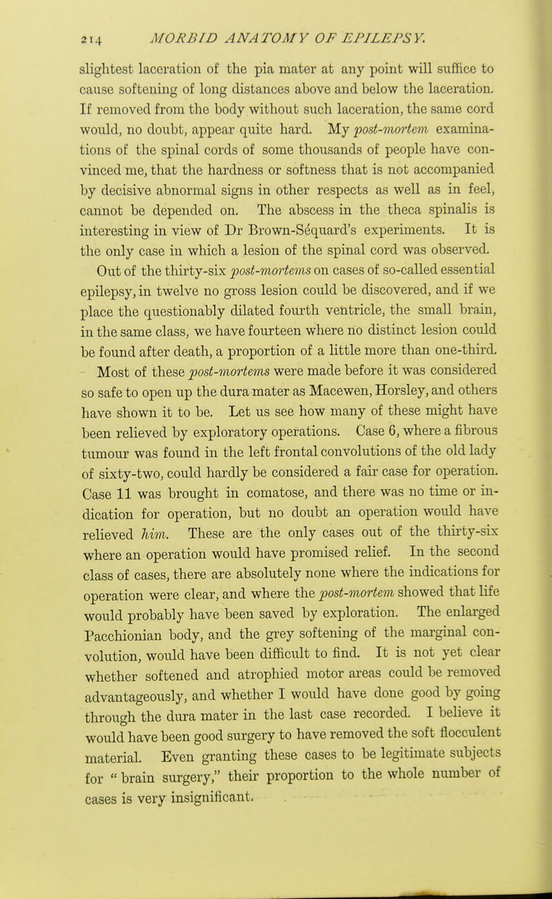 slightest laceration of the pia mater at any point will suffice to cause softening of long distances above and below the laceration. If removed from the body without such laceration, the same cord would, no doubt, appear quite hard. My post-mortem examina- tions of the spinal cords of some thousands of people have con- vinced me, that the hardness or softness that is not accompanied by decisive abnormal signs in other respects as well as in feel, cannot be depended on. The abscess in the theca spinalis is interesting in view of Dr Brown-S£quard's experiments. It is the only case in which a lesion of the spinal cord was observed. Out of the thirty-six post-mortems on cases of so-called essential epilepsy, in twelve no gross lesion could be discovered, and if we place the questionably dilated fourth ventricle, the small brain, in the same class, we have fourteen where no distinct lesion could be found after death, a proportion of a little more than one-third. Most of these post-mortems were made before it was considered so safe to open up the dura mater as Macewen, Horsley, and others have shown it to be. Let us see how many of these might have been relieved by exploratory operations. Case 6, where a fibrous tumour was found in the left frontal convolutions of the old lady of sixty-two, could hardly be considered a fair case for operation. Case 11 was brought in comatose, and there was no time or in- dication for operation, but no doubt an operation would have relieved him. These are the only cases out of the thirty-six where an operation would have promised relief. In the second class of cases, there are absolutely none where the indications for operation were clear, and where the post-mortem showed that life would probably have been saved by exploration. The enlarged Pacchionian body, and the grey softening of the marginal con- volution, would have been difficult to find. It is not yet clear whether softened and atrophied motor areas could be removed advantageously, and whether I would have done good by going through the dura mater in the last case recorded. I believe it would have been good surgery to have removed the soft flocculent material. Even granting these cases to be legitimate subjects for brain surgery, their proportion to the whole number of cases is very insignificant.