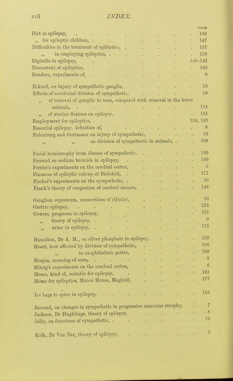 PAGE Diet in epilepsy, . . . . . . . .146 for epileptic children, . . . . . . .147 Difficulties in the treatment of epileptics, . . . . .157 ,, in employing epileptics, . . . . . .159 Digitalis in epilepsy, ...... 140-143 Discontent of epileptics, . . . . . . .162 Donders, experiments of, . . . . . .9 Eckard, on injury of sympathetic ganglia, . . . . .10 Effects of accidental division of sympathetic, . . . .19 ,, of removal of ganglia in man, compared with removal in the lower animals, ........ 114 ,, of uterine flexions on epilepsy, . . . . .121 Employment for epileptics, ...... 159, 163 Essential epilepsy, definition of, ..... 9 Eulenhurg and Guttmann on injury of sympathetic, . . .10 >f on division of sympathetic in animals, . . 108 Facial hemiatrophy from disease of sympathetic, . . . 109 Ferrand on sodium bromide in epilepsy, . . . . .140 Ferrier's experiments on the cerebral cortex, .... 6 Finances of epileptic colony at Bielefeld, . . . . .177 Fischer's experiments on the sympathetic, . . . . .10 Frank's theory of congestion of cerebral sinuses, . . . .148 Ganglion supremum, connections of (Quain), , . . .16 Gastric epilepsy, I53 Gowers, prognosis in epilepsy, . . . • • .105 ,, theory of epilepsy, ....... 9 ,, urine in epilepsy, . . . • • • .115 Hamilton, Dr A. M., on silver phosphate in epilepsy, . . .139 Heart, how affected by division of sympathetic, . . . .108 ti in exophthalmic goitre, .... 109 Hespin, meaning of aura, Hitzig's experiments on the cerebral cortex, .... Home, kind of, suitable for epilepsy, . • • • .161 Home for epileptics, Manor House, Maghull, . • • .177 Ice bags to spine in epilepsy, . . • ■ • .150 Jaccoud, on changes in sympathetic in progressive muscular atrophy, . 7 Jackson, Dr Hughlings, theory of epilepsy, .... Jolly, on functions of sympathetic, . . • • • .10 Kolk, Dr Van Der, theory of epilepsy, ;»