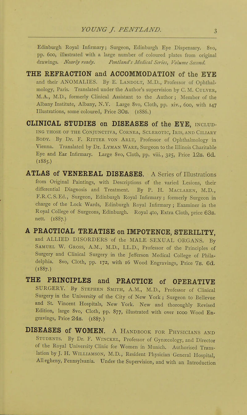 Edinburgh Royal Infirmary; Surgeon, Edinburgh Eye Dispensary. 8vo, pp. 600, illustrated with a large number of coloured plates from original drawings. Nearly ready. Pent land's Medical Series, Volume Second. THE REFRACTION and ACCOMMODATION of the EYE and their ANOMALIES. By E. Landolt, M.D., Professor of Ophthal- mology, Paris. Translated under the Author's supervision by C. M. Culver, M.A., M.D., formerly Clinical Assistant to the Author ; Member of the Albany Institute, Albany, N.Y. Large 8vo, Cloth, pp. xiv., 600, with 147 Illustrations, some coloured, Price 30s. (1886.) CLINICAL STUDIES on DISEASES of the EYE, includ- ing THOSE OF THE CONJUNCTIVA, CORNEA, SCLEROTIC, IRIS, AND ClLIARY Body. By Dr. F. Ritter von Arlt, Professor of Ophthalmology in Vienna. Translated by Dr. Lyman Ware, Surgeon to the Illinois Charitable Eye and Ear Infirmary. Large 8vo, Cloth, pp. viii., 325, Price 12s. 6d. (1885.) ATLAS of VENEREAL DISEASES. A Series of Illustrations from Original Paintings, with Descriptions of the varied Lesions, their differential Diagnosis and Treatment. By P. H. Maclaren, M.D., F.R.C.S.Ed., Surgeon, Edinburgh Royal Infirmary; formerly Surgeon in charge of the Lock Wards, Edinburgh Royal Infirmary ; Examiner in the Royal College of Surgeons, Edinburgh. Royal 4*0, Extra Cloth, price 63s. nett. (1887.) A PRACTICAL TREATISE on IMPOTENCE, STERILITY, and ALLIED DISORDERS of the MALE SEXUAL ORGANS. By Samuel W. Gross, A.M., M.D., LL.D., Professor of the Principles of Surgery and Clinical Surgery in the Jefferson Medical College of Phila- delphia. 8vo, Cloth, pp. 172, with 16 Wood Engravings, Price 7s. 661. (1887.) THE PRINCIPLES and PRACTICE of OPERATIVE SURGERY. By Stephen Smith, A.M., M.D., Professor of Clinical Surgery in the University of the City of New York ; Surgeon to Bellevue and St. Vincent Hospitals, New York. New and thoroughly Revised Edition, large 8vo, Cloth, pp. 877, illustrated with over 1000 Wood En- gravings, Price 24s. (1887.) DISEASES Of WOMEN. A Handbook for Physicians and STUDENTS. By Dr. F. Winckel, Professor of Gynaecology, and Director of the Royal University Clinic for Women in Munich. Authorised Trans- lation by J. H. Williamson, M.D., Resident Physician General Hospital, All egheny, Pennsylvania. Under the Supervision, and with an Introduction