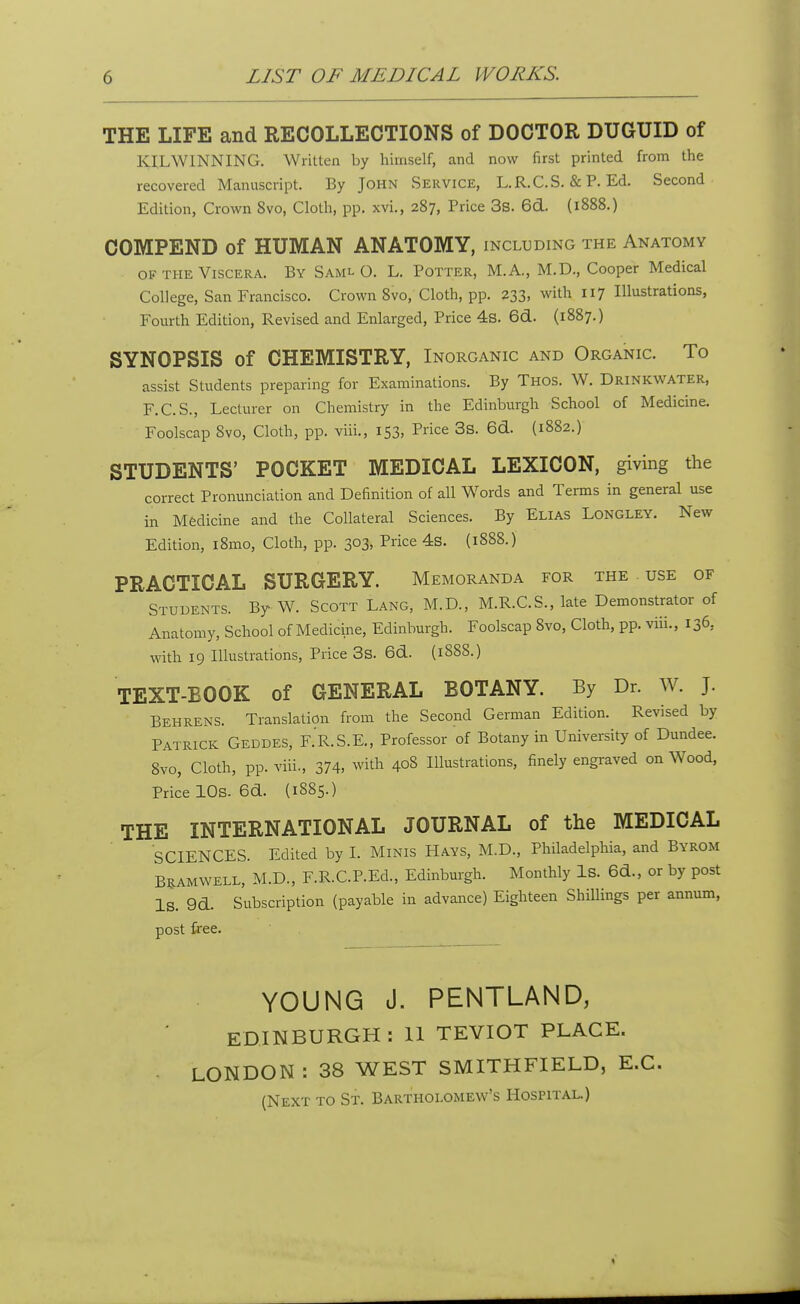 THE LIFE and RECOLLECTIONS of DOCTOR DUGUID of KILWINNING. Written by himself, and now first printed from the recovered Manuscript. By John Service, L.R.C.S. & P. Ed. Second Edition, Crown 8vo, Cloth, pp. xvi., 287, Price 3s. 6d. (1888.) COMPEND of HUMAN ANATOMY, including the Anatomy of the Viscera. By Saml O. L. Potter, M.A., M.D., Cooper Medical College, San Francisco. Crown 8vo, Cloth, pp. 233, with 117 Illustrations, Fourth Edition, Revised and Enlarged, Price 4s. 6d. (1887.) SYNOPSIS of CHEMISTRY, Inorganic and Organic. To assist Students preparing for Examinations. By Thos. W. Drinkwater, F.C.S., Lecturer on Chemistry in the Edinburgh School of Medicine. Foolscap 8vo, Cloth, pp. viii., 153, Price 3s. 6d. (1882.) STUDENTS' POCKET MEDICAL LEXICON, giving the correct Pronunciation and Definition of all Words and Terms in general use in Medicine and the Collateral Sciences. By Elias Longley. New Edition, i8mo, Cloth, pp. 303, Price 4s. (1888.) PRACTICAL SURGERY. Memoranda for the use of Students. By W. Scott Lang, M.D., M.R.C.S., late Demonstrator of Anatomy, School of Medicine, Edinburgh. Foolscap 8vo, Cloth, pp. viii., 136, with 19 Illustrations, Price 3s. 6d. (1888.) TEXT-BOOK of GENERAL BOTANY. By Dr. W. J. Behrens. Translation from the Second German Edition. Revised by Patrick Geddes, F.R.S.E., Professor of Botany in University of Dundee. 8vo, Cloth, pp. viii., 374. with 408 Illustrations, finely engraved on Wood, Price 10s- 6d. (1885.) THE INTERNATIONAL JOURNAL of the MEDICAL SCIENCES. Edited by I. Minis Hays, M.D., Philadelphia, and Byrom Bramwell, M.D., F.R.C.P.Ed., Edinburgh. Monthly Is. 6d., or by post IS. 9d. Subscription (payable in advance) Eighteen Shillings per annum, post free. YOUNG J. PENTLAND, EDINBURGH: 11 TEVIOT PLACE. LONDON: 38 WEST SMITHFIELD, E.C. (Next to St. Bartholomew's Hospital.)