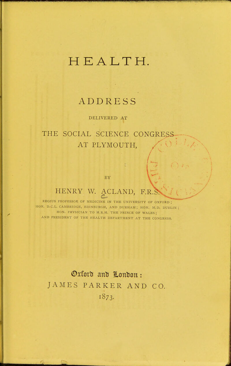 ADDRESS DELIVERED AT THE SOCIAL SCIENCE CONGRE^S^- AT PLYMOUTH, ' ' ' BY HENRY W. ACLAND, F.R. REGIUS PROFESSOR OF MEDICINE IN THE UNIVERSITY OF OXFORD : HON. D.C.L. CAMBRIDGE, EDINBURGH, AND DURHAM; HON. M.D. DUBLIN HON. PHYSICIAN TO H.R.H. THE PRINCE OF WALES ; AND PRESIDENT OF THE HEALTH DEPARTMENT AT THE CONGRESS. JAMES PARKER AND CO. 1873.