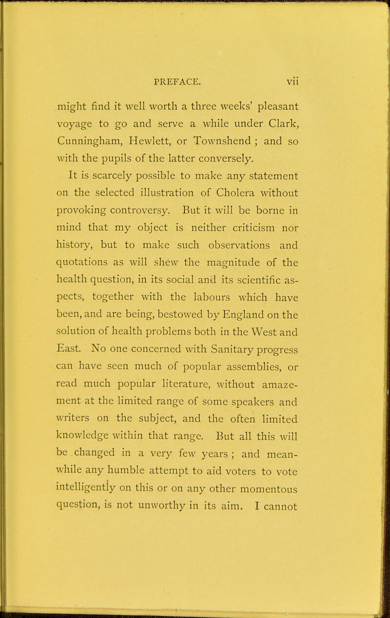 . might find it well worth a three weeks' pleasant voyage to go and serve a while under Clark, Cunningham, Hewlett, or Townshend ; and so with the pupils of the latter conversely. It is scarcely possible to make any statement on the selected illustration of Cholera without provoking controversy. But it will be borne in mind that my object is neither criticism nor history, but to make such observations and quotations as will shew the magnitude of the health question, in its social and its scientific as- pects, together with the labours which have been, and are being, bestowed by England on the solution of health problems both in the West and East. No one concerned with Sanitary progress can have seen much of popular assemblies, or read much popular literature, without amaze- ment at the limited range of some speakers and writers on the subject, and the often limited knowledge within that range. But all this will be changed in a very few years ; and mean- while any humble attempt to aid voters to vote intelligently on this or on any other momentous