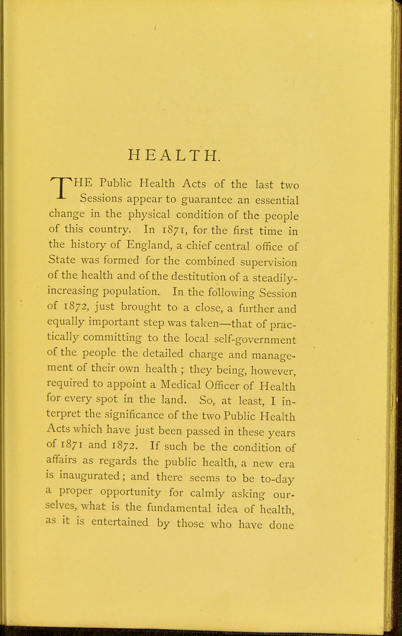 HEALTH. ^T^HE Public Health Acts of the last two Sessions appear to guarantee an essential change in the physical condition of the people of this country. In 1S71, for the first time in the history of England, a chief central office of State was formed for the combined supervision of the health and of the destitution of a steadily- increasing population. In the following Session of 1872, just brought to a close, a further and equally imiportant step was taken—that of prac- tically committing to the local self-government of the. people the detailed charge and manage- ment of their own health ; they being, however, required to appoint a Medical Officer of Health for every spot in the land. So, at least, I in- terpret the significance of the two Public Health Acts which have just been passed in these years of 1871 and 1872. If such be the condition of affairs as regards the public health, a new era is inaugurated; and there seems to be to-day a proper opportunity for calmly asking our- selves, what is the fundamental idea of health, as it is entertained by those who have done