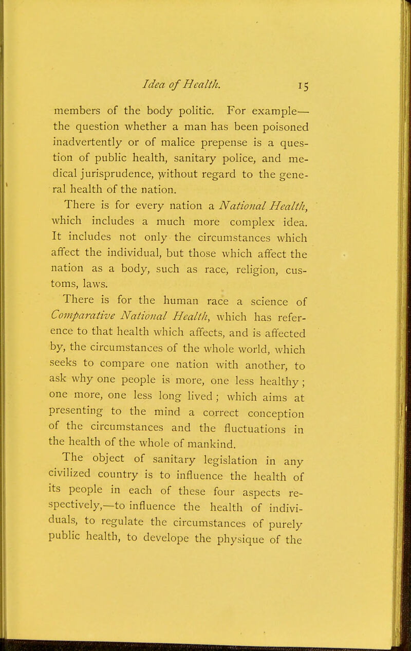 members of the body politic. For example— the question whether a man has been poisoned inadvertently or of malice prepense is a ques- tion of public health, sanitary police, and me- dical jurisprudence, -jvithout regard to the gene- ral health of the nation. There is for every nation a National Health, which includes a much more complex idea. It includes not only the circumstances which affect the individual, but those which affect the nation as a body, such as race, religion, cus- toms, laws. There is for the human race a science of Comparative National Health, which has refer- ence to that health which affects, and is affected by, the circumstances of the whole world, which seeks to compare one nation with another, to ask why one people is more, one less healthy; one more, one less long lived ; which aims at presenting to the mind a correct conception of the circumstances and the fluctuations in the health of the whole of mankind. The object of sanitary legislation in any civilized country is to influence the health of its people in each of these four aspects re- spectively,—to influence the health of indivi- duals, to regulate the circumstances of purely public health, to develope the physique of the