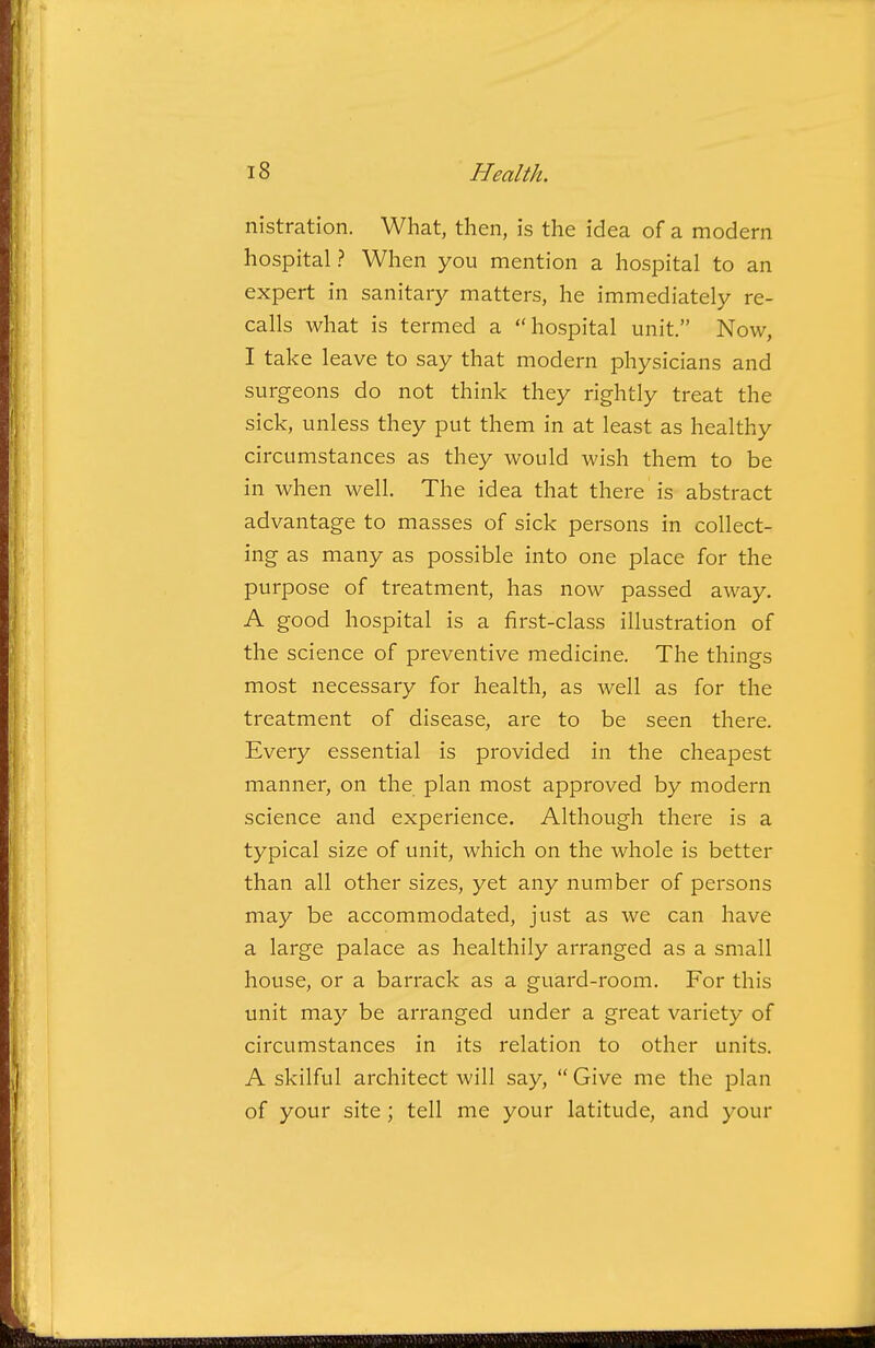 nistration. What, then, is the idea of a modern hospital ? When you mention a hospital to an expert in sanitary matters, he immediately re- calls what is termed a hospital unit. Now, I take leave to say that modern physicians and surgeons do not think they rightly treat the sick, unless they put them in at least as healthy circumstances as they would wish them to be in when well. The idea that there is abstract advantage to masses of sick persons in collect- ing as many as possible into one place for the purpose of treatment, has now passed away. A good hospital is a first-class illustration of the science of preventive medicine. The things most necessary for health, as well as for the treatment of disease, are to be seen there. Every essential is provided in the cheapest manner, on the plan most approved by modern science and experience. Although there is a typical size of unit, which on the whole is better than all other sizes, yet any number of persons may be accommodated, just as we can have a large palace as healthily arranged as a small house, or a barrack as a guard-room. For this unit may be arranged under a great variety of circumstances in its relation to other units. A skilful architect will say,  Give me the plan of your site; tell me your latitude, and your