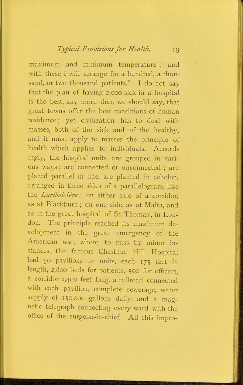 maximum and minimum temperature ; and with these I will arrange for a hundred, a thou- sand, or two thousand patients. I do not say- that the plan of having 2,000 sick in a hospital is the best, any more than we should say, that great towns offer the best conditions of human residence; yet civilization has to deal with masses, both of the sick and of the healthy, and it must apply to masses the principle of health which applies to individuals. Accord- ingly, the hospital units are grouped in vari- ous ways; are connected or unconnected ; are placed parallel in line, are planted in echelon, arranged in three sides of a parallelogram, like the Lariboisiere; on either side of a corridor, as at Blackburn; on one side, as at Malta, and as in the great hospital of St. Thomas', in Lon- don. The principle reached its maximum de- velopment in the great emergency of the American war, where, to pass by minor in- stances, the famous Chestnut Hill Hospital had 50 pavilions or units, each 175 feet in length, 2,800 beds for patients, 500 for officers, a corridor 2,400 feet long, a railroad connected with each pavilion, complete sewerage, water supply of 150,000 gallons daily, and a mag- netic telegraph connecting every ward with the office of the surgeon-in-chief. All this impro-