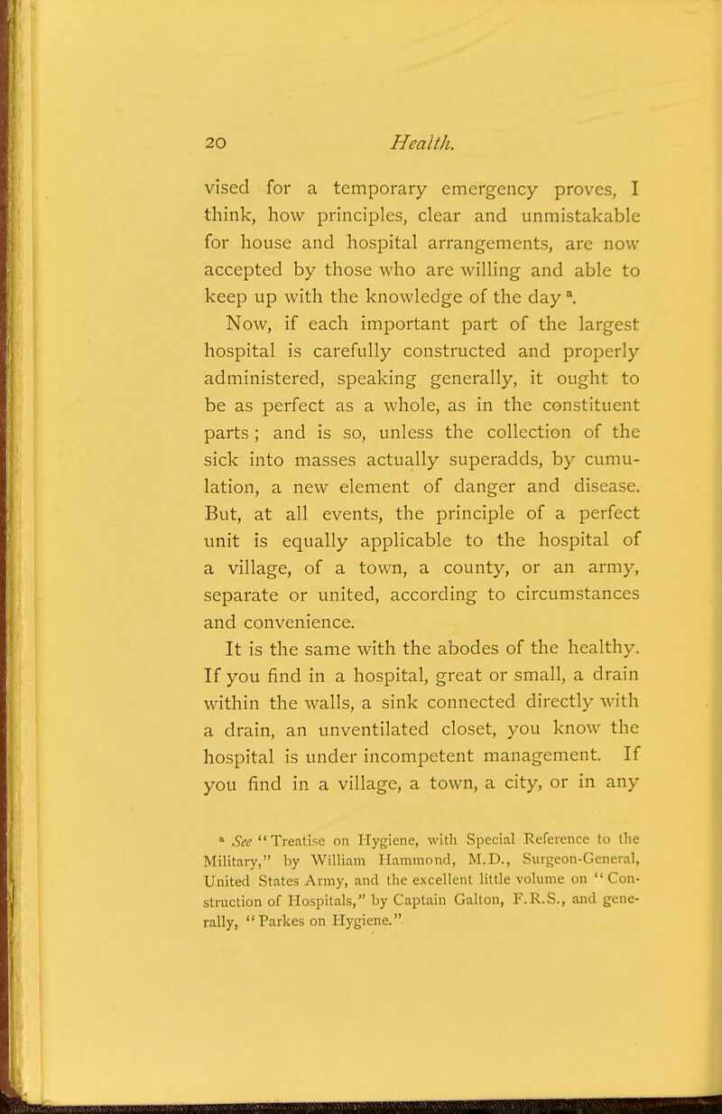 vised for a temporary emergency proves, I think, how principles, clear and unmistakable for house and hospital arrangements, are now accepted by those who are willing and able to keep up with the knowledge of the day ^ Now, if each important part of the largest hospital is carefully constructed and properly administered, speaking generally, it ought to be as perfect as a whole, as in the constituent parts ; and is so, unless the collection of the sick into masses actually superadds, by cumu- lation, a new element of danger and disease. But, at all events, the principle of a perfect unit is equally applicable to the hospital of a village, of a town, a county, or an army, separate or united, according to circumstances and convenience. It is the same with the abodes of the healthy. If you find in a hospital, great or small, a drain within the walls, a sink connected directly with a drain, an unventilated closet, you knoAv the hospital is under incompetent management. If you find in a village, a town, a city, or in any  See Treatise on Hygiene, with Special Reference to the Military, by William Hammond, M.D., Surgeon-General, United States Army, and the excellent little volume on  Con- struction of Hospitals, by Captain Galton, F.R.S., and gene- rally, Parkes on Hygiene.