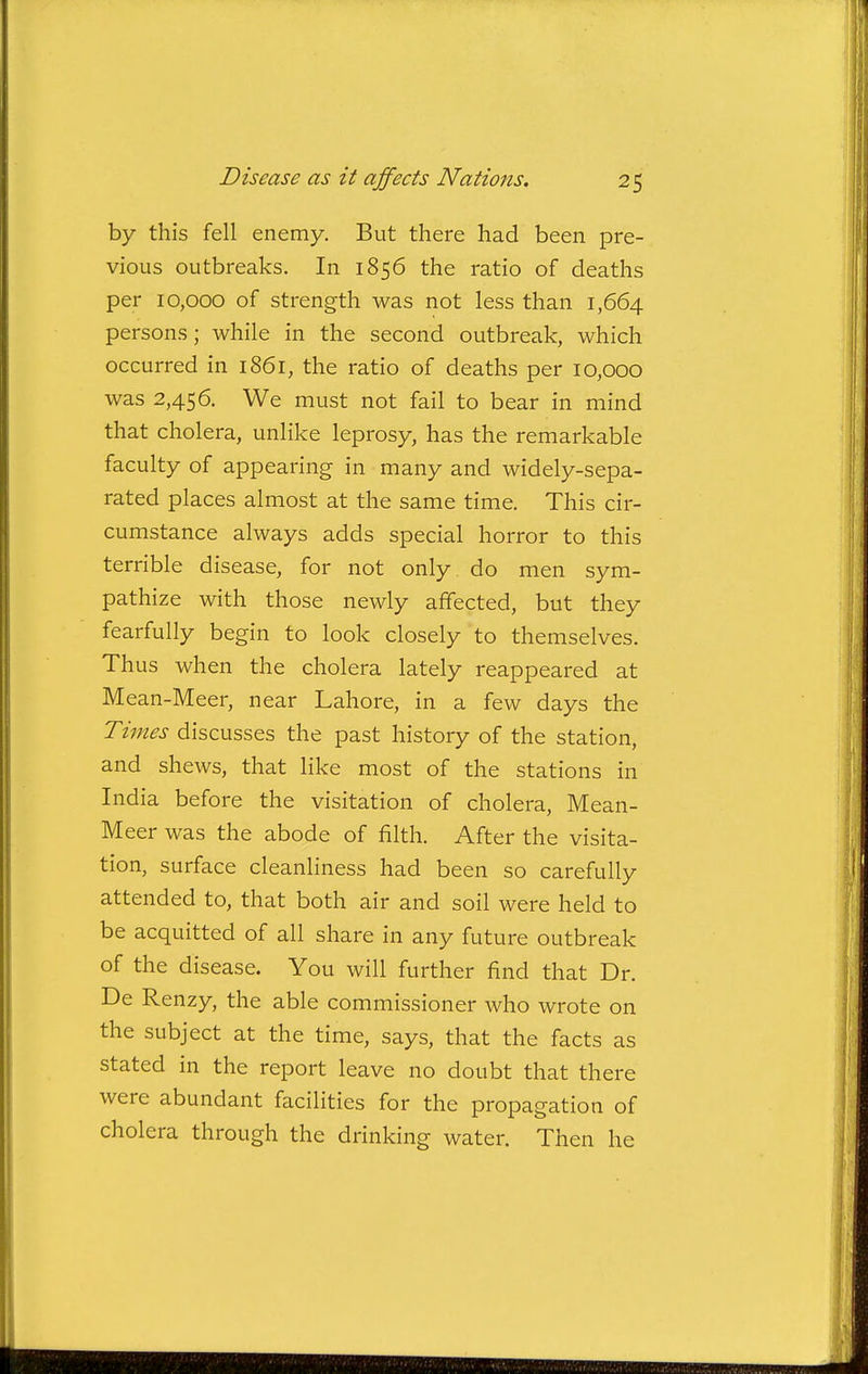 by this fell enemy. But there had been pre- vious outbreaks. In 1856 the ratio of deaths per 10,000 of strength was not less than 1,664 persons; while in the second outbreak, which occurred in 1861, the ratio of deaths per 10,000 was 2,456. We must not fail to bear in mind that cholera, unlike leprosy, has the remarkable faculty of appearing in many and widely-sepa- rated places almost at the same time. This cir- cumstance always adds special horror to this terrible disease, for not only, do men sym- pathize with those newly affected, but they fearfully begin to look closely to themselves. Thus when the cholera lately reappeared at Mean-Meer, near Lahore, in a few days the Times discusses the past history of the station, and shews, that like most of the stations in India before the visitation of cholera, Mean- Meer was the abode of filth. After the visita- tion, surface cleanliness had been so carefully attended to, that both air and soil were held to be acquitted of all share in any future outbreak of the disease. You will further find that Dr. De Renzy, the able commissioner who wrote on the subject at the time, says, that the facts as stated in the report leave no doubt that there were abundant facilities for the propagation of cholera through the drinking water. Then he