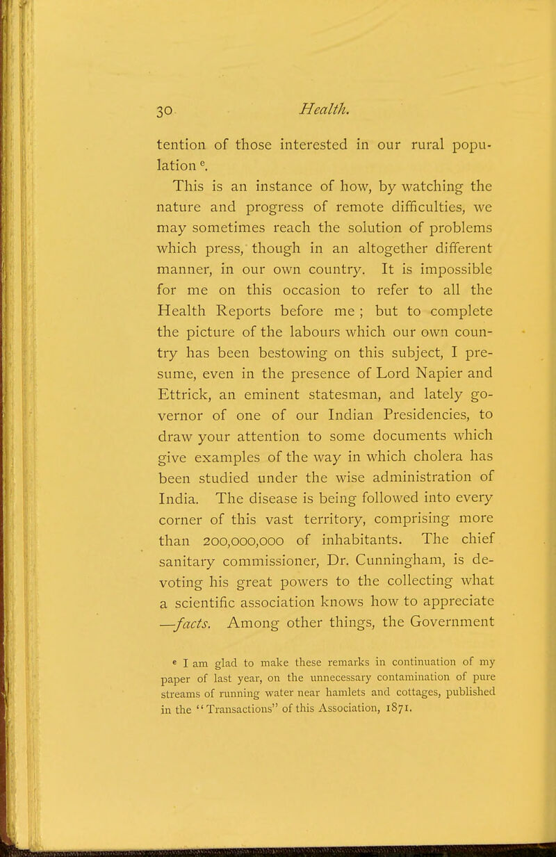 tention of those interested in our rural popu- lation ^ This is an instance of how, by watching the nature and progress of remote difficulties, we may sometimes reach the solution of problems which press, though in an altogether different manner, in our own country. It is impossible for me on this occasion to refer to all the Health Reports before me ; but to complete the picture of the labours which our own coun- try has been bestowing on this subject, I pre- sume, even in the presence of Lord Napier and Ettrick, an eminent statesman, and lately go- vernor of one of our Indian Presidencies, to draw your attention to some documents which give examples of the way in which cholera has been studied under the wise administration of India. The disease is being followed into every corner of this vast territory, comprising more than 200,000,000 of inhabitants. The chief sanitary commissioner. Dr. Cunningham, is de- voting his great powers to the collecting what a scientific association knows how to appreciate —facts. Among other things, the Government e I am glad to make these remarks in continuation of my paper of last year, on the minecessary contamination of pure streams of running water near hamlets and cottages, published in the Transactions of this Association, 1871.