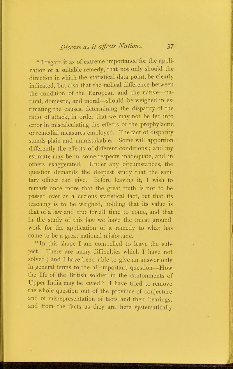  I regard it as of extreme importance for the appli- cation of a suitable remedy, that not only should the direction in which the statistical data point, be clearly indicated, but also that the radical difference between the condition of the European and the native—na- tural, domestic, and moral—should be weighed in es- timating the causes, determining the disparity of the ratio of attack, in order that we may not be led into error in miscalculating the effects of the prophylactic or remedial measures employed. The fact of disparity stands plain and unmistakable. Some will apportion differently the effects of different conditions; and my estimate may be in some respects inadequate, and in others exaggerated. Under any circumstances, the question demands the deepest study that the sani- tary officer can give. Before leaving it, I wish to remark once more that the great truth is not to be passed over as a curious statistical fact, but that its teaching is to be weighed, holding that its value is that of a law and true for all time to come, and that in the study of this law we have the truest ground- work for the application of a remedy to what has come to be a great national misfortune.  In this shape I am compelled to leave the sub- ject. There are many difficulties which I have not solved; and I have been able to give an answer only in general terms to the all-important question—How the life of the British soldier in the cantonments of Upper India may be saved ? I have tried to remove the whole question out of the province of conjecture and of misrepresentation of facts and their bearings, and from the facts as they are here systematically