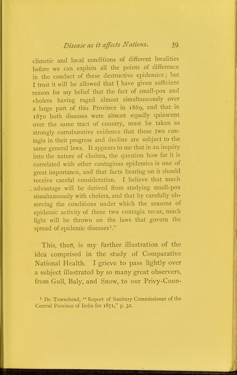 climatic and local conditions of different localities before we can explain all the points of difference in the conduct of these destructive epidemics; but I trust it will be allowed that I have given sufficient reason for my belief that the fact of small-pox and cholera having raged almost simultaneously over a large part of this Province in 1869, and that in 1870 both diseases were almost equally quiescent over the same tract of country, must be taken as strongly corroborative evidence that these two con- tagia in their progress and decHne are subject to the. same general laws. It appears to me that in an inquiry into the nature of cholera, the question how far it is correlated with other contagious epidemics is one of great importance, and that facts bearing on it should receive careful consideration. I beheve that much advantage will be derived from studying small-pox simultaneously with cholera, and that by carefully ob- serving the conditions under which the seasons of epidemic activity of these two contagia recur, much hght will be thrown on the laws that govern the spread of epidemic diseases\ This, then, is my further illustration of the idea comprised in the study of Comparative National Health. I grieve to pass lightly over a subject illustrated by so many great observers, from Gull, Baly, and Snow, to our Privy-Coun- ' Dr. Townshend,  Report of Sanitary Comniissioner of the Central Province of India for 1871, p. 32.