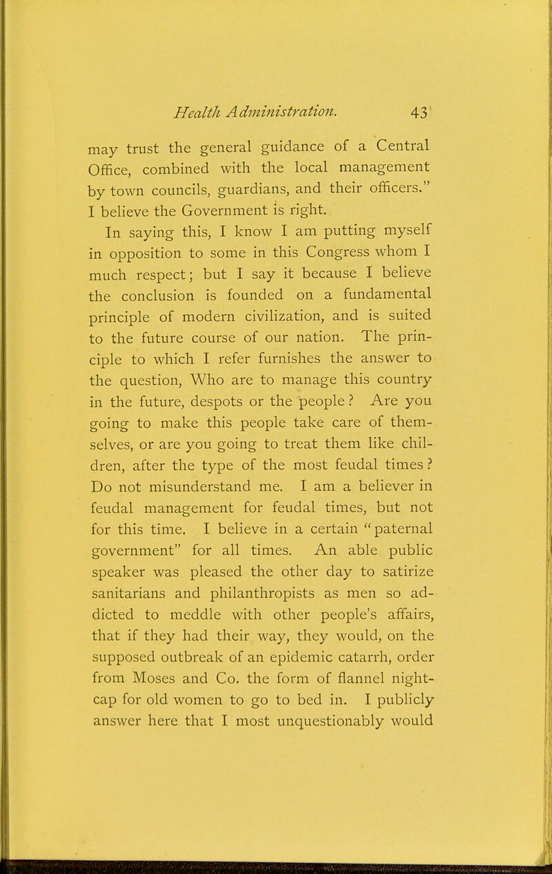 may trust the general guidance of a Central Office, combined with the local management by town councils, guardians, and their officers. I believe the Government is right. In saying this, I know I am putting myself in opposition to some in this Congress whom I much respect; but I say it because I believe the conclusion is founded on a fundamental principle of modern civilization, and is suited to the future course of our nation. The prin- ciple to which I refer furnishes the answer to the question, Who are to manage this country in the future, despots or the peopleAre you going to make this people take care of them- selves, or are you going to treat them like chil- dren, after the type of the most feudal times ? Do not misunderstand me. I am a believer in feudal management for feudal times, but not for this time. I believe in a certain paternal government for all times. An able public speaker was pleased the other day to satirize sanitarians and philanthropists as men so ad- dicted to meddle with other people's affairs, that if they had their way, they would, on the supposed outbreak of an epidemic catarrh, order from Moses and Co. the form of flannel night- cap for old women to go to bed in. I publicly answer here that I most unquestionably would