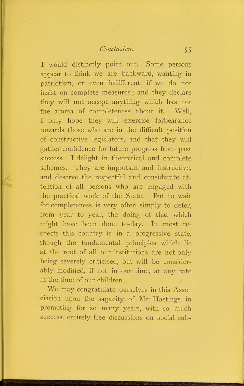 I would distinctly point out. Some persons appear to think we are backward, wanting in patriotism, or even indifferent, if we do not insist on complete measures ; and they declare they will not accept anything which has not the aroma of completeness about it. Well, I only hope they will exercise forbearance towards those who are in the difficult position of constructive legislators, and that they will gather confidence for future progress from past success. I delight in theoretical and complete schemes. They are important and instructive, and deserve the respectful and considerate at- tention of all persons who are engaged with the practical work of the State. But to wait for completeness is very often simply to defer, from year to year, the doing of that which might have been done to-day. In most re- spects this country is in a progressive state, though the fundamental principles which lie at the root of all our institutions are not only being severely criticised, but will be consider- ably modified, if not in our time, at any rate in the time of our children. We may congratulate ourselves in this Asso ciation upon the sagacity of Mr. Hastings in promoting for so many years, with so much success, entirely free discussions on social sub-