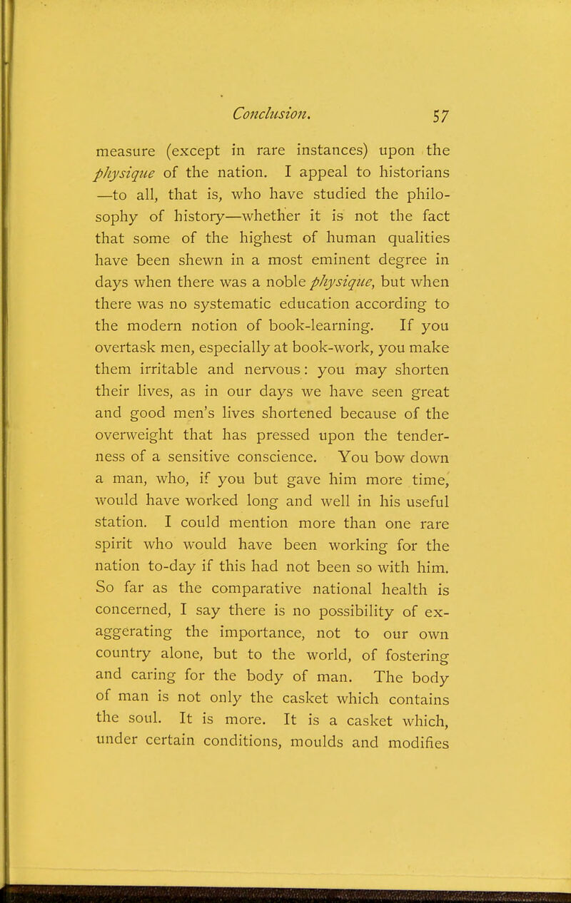 measure (except in rare instances) upon the pJiysiqiie of the nation, I appeal to historians —to all, that is, who have studied the philo- sophy of history—whether it is not the fact that some of the highest of human qualities have been shewn in a most eminent degree in days when there was a noble physique, but when there was no systematic education according to the modern notion of book-learning. If you overtask men, especially at book-work, you make them irritable and nervous: you may shorten their lives, as in our days Ave have seen great and good men's lives shortened because of the overweight that has pressed upon the tender- ness of a sensitive conscience. You bow down a man, who, if you but gave him more time, would have worked long and well in his useful station. I could mention more than one rare spirit who would have been working for the nation to-day if this had not been so with him. So far as the comparative national health is concerned, I say there is no possibility of ex- aggerating the importance, not to our own country alone, but to the world, of fostering and caring for the body of man. The body of man is not only the casket which contains the soul. It is more. It is a casket which, under certain conditions, moulds and modifies