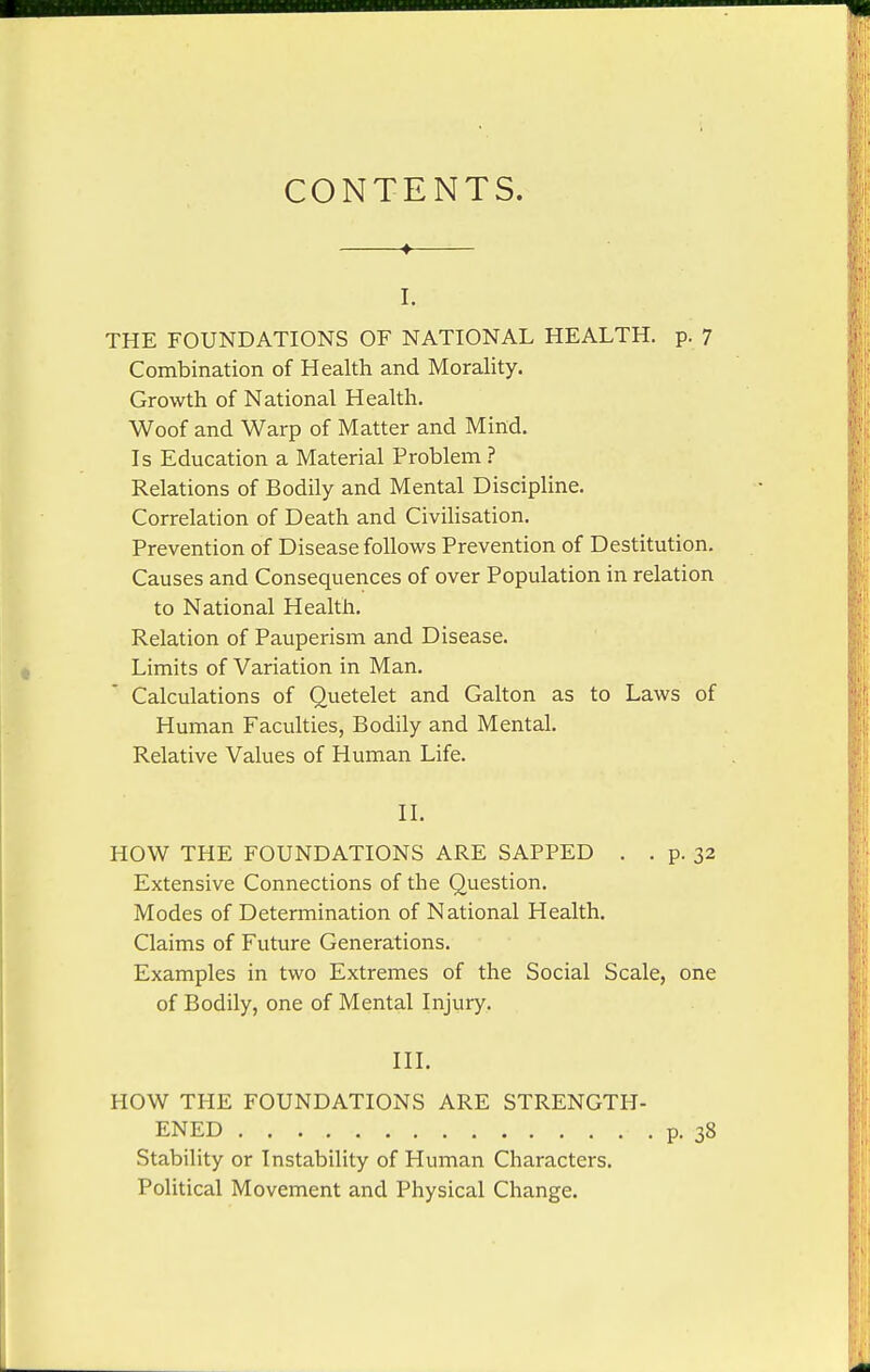 CONTENTS. I. THE FOUNDATIONS OF NATIONAL HEALTH, p. 7 Combination of Health and Morality. Growth of National Health. Woof and Warp of Matter and Mind. Is Education a Material Problem ? Relations of Bodily and Mental Discipline. Correlation of Death and Civilisation. Prevention of Disease foUovi^s Prevention of Destitution. Causes and Consequences of over Population in relation to National Health. Relation of Pauperism and Disease. Limits of Variation in Man. Calculations of Quetelet and Galton as to Laws of Human Faculties, Bodily and Mental. Relative Values of Human Life. II. HOW THE FOUNDATIONS ARE SAPPED . . p. 32 Extensive Connections of the Question. Modes of Determination of National Health. Claims of Future Generations. Examples in two Extremes of the Social Scale, one of Bodily, one of Mental Injury. III. HOW THE FOUNDATIONS ARE STRENGTH- ENED p. 38 Stability or Instability of Human Characters. Political Movement and Physical Change.