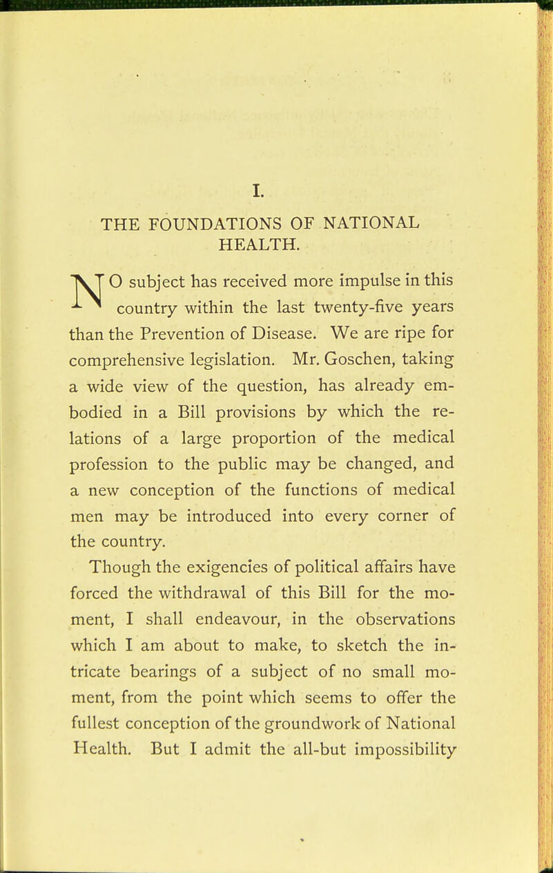 THE FOUNDATIONS OF NATIONAL O subject has received more impulse in this ^ country within the last twenty-five years than the Prevention of Disease. We are ripe for comprehensive legislation. Mr. Goschen, taking a wide view of the question, has already em- bodied in a Bill provisions by which the re- lations of a large proportion of the medical profession to the public may be changed, and a new conception of the functions of medical men may be introduced into every corner of the country. Though the exigencies of political affairs have forced the withdrawal of this Bill for the mo- ment, I shall endeavour, in the observations which I am about to make, to sketch the in- tricate bearings of a subject of no small mo- ment, from the point which seems to offer the fullest conception of the groundwork of National Health. But I admit the all-but impossibility HEALTH.