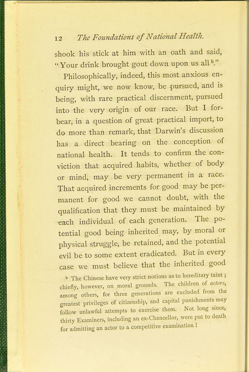 shook his stick at him with an oath and said, Your drink brought gout down upon us alP. Philosophically, indeed, this most anxious en- quiry might, we now know, be pursued, and is being, with rare practical discernment, pursued into the very origin of our race. But I for- bear, in a question of great practical import, to do more than remark, that Darwin's discussion has a direct bearing on the conception of national health. It tends to confirm the con- viction that acquired habits, whether of body or mind, may be very permanent in a race. That acquired increments for good may be per- manent for good we cannot doubt, with the qualification that they must be maintained by -each individual of each generation. The po- tential good being inherited may, by moral or physical struggle, be retained, and the potential evil be to some extent eradicated. But in every case we must believe that the inherited good b The Chinese have very strict notions as to hereditary taint; chiefly, however, on moral grounds. The children of actors, among others, for three generations are excluded from the greatest privileges of citizenship, and capital punishments may follow unlawful attempts to exercise them. Not long smce. thirty Examiners, including an ex-Chanccllor, were put to death for admitting an actor to a competitive examination !