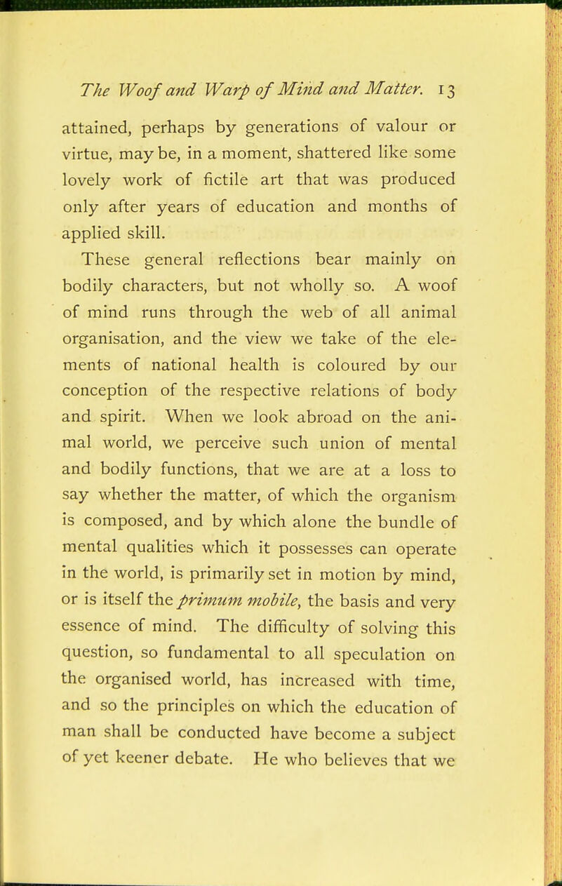 attained, perhaps by generations of valour or virtue, maybe, in a moment, shattered Hke some lovely work of fictile art that was produced only after years of education and months of applied skill. These general reflections bear mainly on bodily characters, but not wholly so. A woof of mind runs through the web of all animal organisation, and the view we take of the ele- ments of national health is coloured by our conception of the respective relations of body and spirit. When we look abroad on the ani- mal world, we perceive such union of mental and bodily functions, that we are at a loss to say whether the matter, of which the organism is composed, and by which alone the bundle of mental qualities which it possesses can operate in the world, is primarily set in motion by mind, or is itself the primum mobile^ the basis and very essence of mind. The difficulty of solving this question, so fundamental to all speculation on the organised world, has increased with time, and so the principles on which the education of man shall be conducted have become a subject of yet keener debate. He who believes that we