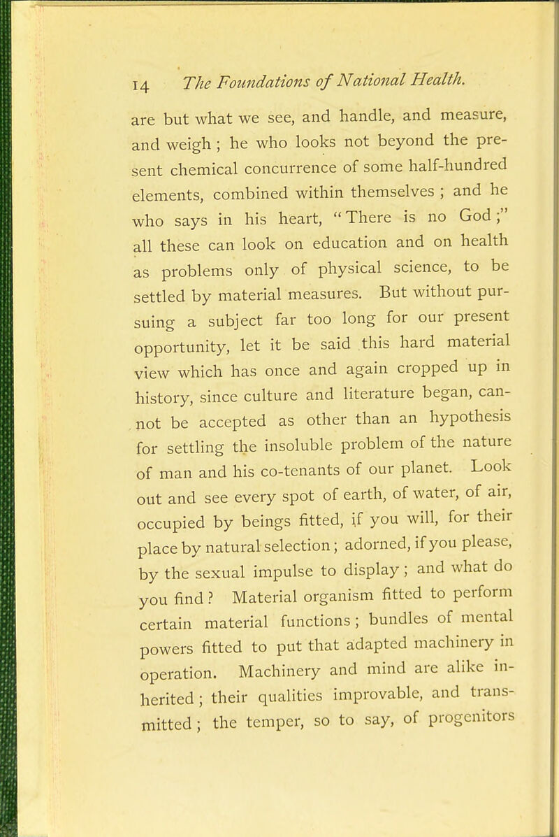 are but what we see, and handle, and measure, and weigh ; he who looks not beyond the pre- sent chemical concurrence of some half-hundred elements, combined within themselves ; and he who says in his heart, There is no God; all these can look on education and on health as problems only of physical science, to be settled by material measures. But without pur- suing a subject far too long for our present opportunity, let it be said this hard material view which has once and again cropped up in history, since culture and literature began, can- not be accepted as other than an hypothesis for settling the insoluble problem of the nature of man and his co-tenants of our planet. Look out and see every spot of earth, of water, of air, occupied by beings fitted, if you will, for their place by natural selection; adorned, if you please, by the sexual impulse to display; and what do you find} Material organism fitted to perform certain material functions; bundles of mental powers fitted to put that adapted machinery in operation. Machinery and mind are alike in- herited; their qualities improvable, and trans- mitted ; the temper, so to say, of progenitors