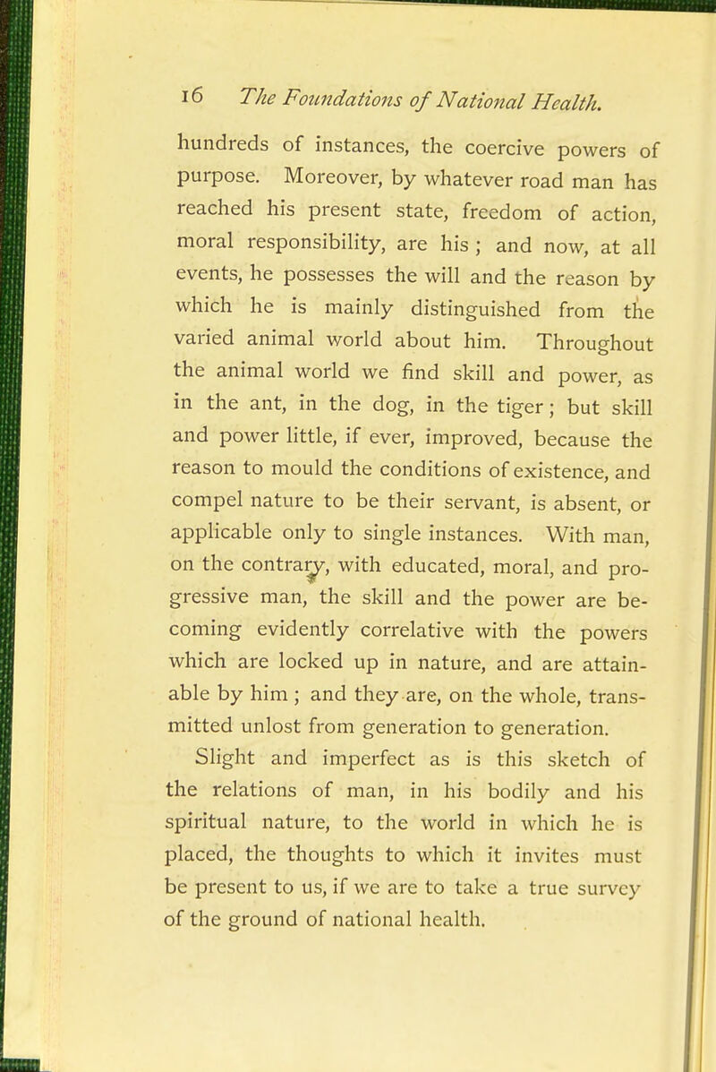 hundreds of instances, the coercive powers of purpose. Moreover, by whatever road man has reached his present state, freedom of action, moral responsibihty, are his ; and now, at all events, he possesses the will and the reason by which he is mainly distinguished from the varied animal world about him. Throughout the animal world we find skill and power, as in the ant, in the dog, in the tiger; but skill and power little, if ever, improved, because the reason to mould the conditions of existence, and compel nature to be their servant, is absent, or applicable only to single instances. With man, on the contra^, with educated, moral, and pro- gressive man, the skill and the power are be- coming evidently correlative with the powers which are locked up in nature, and are attain- able by him ; and they are, on the whole, trans- mitted unlost from generation to generation. Slight and imperfect as is this sketch of the relations of man, in his bodily and his spiritual nature, to the world in which he is placed, the thoughts to which it invites must be present to us, if we are to take a true survey of the ground of national health.