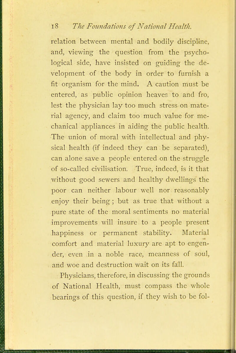 relation between mental and bodily discipline, and, viewing the question from the psycho- logical side, have insisted on guiding the de- velopment of the body in order to furnish a fit organism for the mind. A caution must be entered, as public opinion heaves to and fro, lest the physician lay too much stress on mate- rial agency, and claim too much value for me- chanical appliances in aiding the public health. •The union of moral with intellectual and phy- sical health (if indeed they can be separated), can alone save a people entered on the struggle of so-called civilisation. True, indeed, is it that without good sewers and healthy dwellings the poor can neither labour well nor reasonably enjoy their being; but as true that without a pure state of the moral sentiments no material improvements will insure to a people present happiness or permanent stability. Material comfort and material luxury are apt to engen- der, even in a noble race, meanness of soul, and woe and destruction wait on its fall. Physicians, therefore, in discussing the grounds of National Health, must compass the whole bearings of this question, if they wish to be fol-