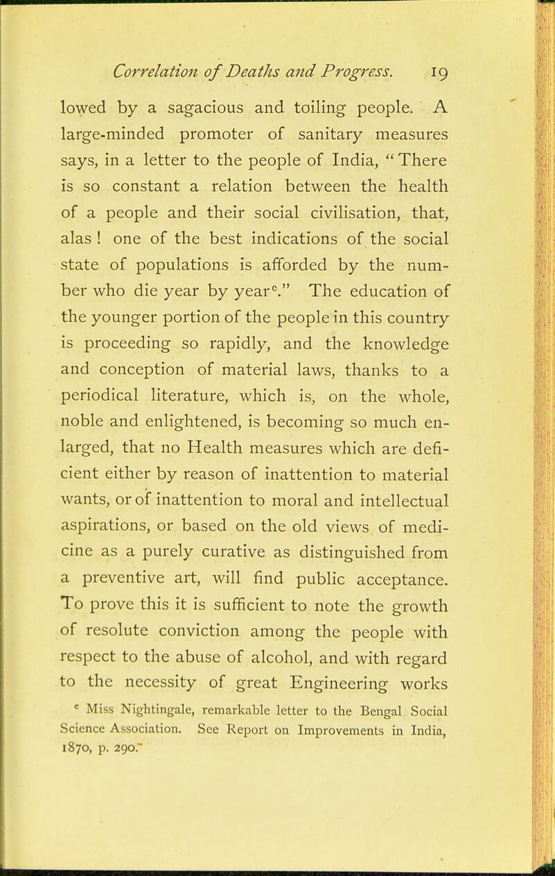 lowed by a sagacious and toiling people. A large-minded promoter of sanitary measures says, in a letter to the people of India,  There is so constant a relation between the health of a people and their social civilisation, that, alas ! one of the best indications of the social state of populations is afforded by the num- ber who die year by year*'. The education of the younger portion of the people in this country is proceeding so rapidly, and the knowledge and conception of material laws, thanks to a periodical literature, which is, on the whole, noble and enlightened, is becoming so much en- larged, that no Health measures which are defi- cient either by reason of inattention to material wants, or of inattention to moral and intellectual aspirations, or based on the old views of medi- cine as a purely curative as distinguished from a preventive art, will find public acceptance. To prove this it is sufficient to note the growth of resolute conviction among the people with respect to the abuse of alcohol, and with regard to the necessity of great Engineering works « Miss Nightingale, remarkable letter to the Bengal Social Science Association. See Report on Improvements in India, 1870, p. 290.