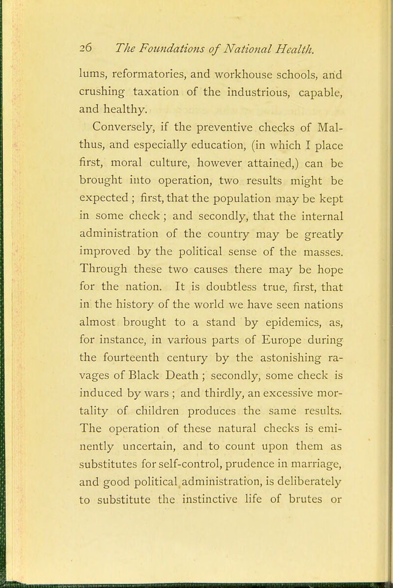 lums, reformatories, and workhouse schools, arid crushing taxation of the industrious, capable, and healthy. Conversely, if the preventive checks of Mal- thus, and especially education, (in which I place first, moral culture, however attained,) can be brought into operation, two results might be expected ; first, that the population may be kept in some check; and secondly, that the internal administration of the country may be greatly improved by the political sense of the masses. Through these two causes there may be hope for the nation. It is doubtless true, first, that in the history of the world we have seen nations almost brought to a stand by epidemics, as, for instance, in various parts of Europe during the fourteenth century by the astonishing ra- vages of Black Death; secondly, some check is induced by wars ; and thirdly, an excessive mor- tality of children produces the same results. The operation of these natural checks is emi- nently uncertain, and to count upon them as substitutes for self-control, prudence in marriage, and good political, administration, is deliberately to substitute the instinctive life of brutes or