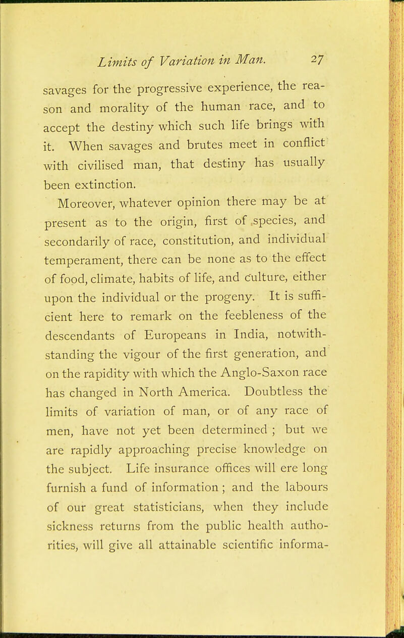 savages for the progressive experience, the rea- son and morahty of the human race, and to accept the destiny which such hfe brings with it. When savages and brutes meet in conflict with civilised man, that destiny has usually been extinction. Moreover, whatever opinion there may be at present as to the origin, first of .species, and secondarily of race, constitution, and individual temperament, there can be none as to the effect of food, climate, habits of life, and culture, either upon the individual or the progeny. It is suffi- cient here to remark on the feebleness of the descendants of Europeans in India, notwith- standing the vigour of the first generation, and on the rapidity with which the Anglo-Saxon race has changed in North America. Doubtless the Hmits of variation of man, or of any race of men, have not yet been determined ; but we are rapidly approaching precise knowledge on the subject. Life insurance offices will ere long furnish a fund of information ; and the labours of our great statisticians, when they include sickness returns from the public health autho- rities, will give all attainable scientific informa-