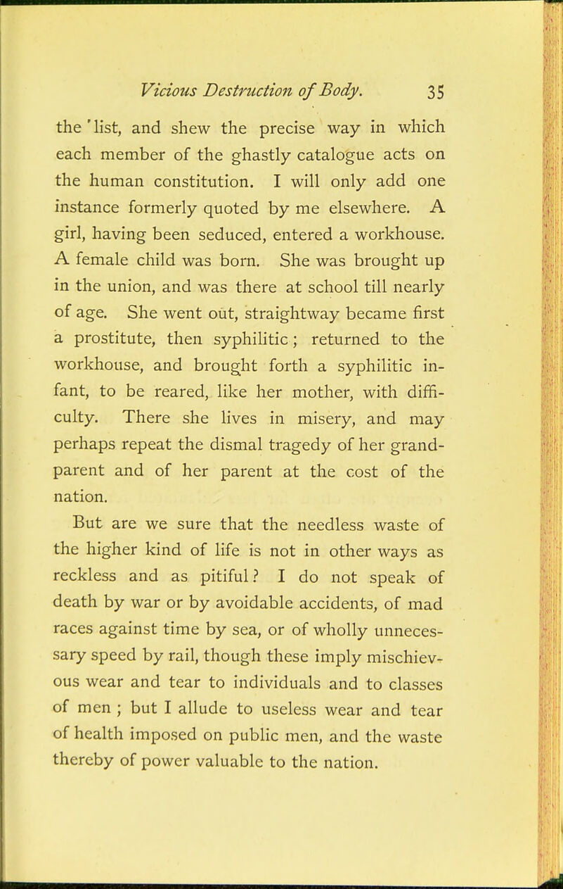 the'list, and shew the precise way in which each member of the ghastly catalogue acts on the human constitution. I will only add one instance formerly quoted by me elsewhere. A girl, having been seduced, entered a workhouse. A female child was born. She was brought up in the union, and was there at school till nearly of age. She went out, straightway became first a prostitute, then syphihtic; returned to the workhouse, and brought forth a syphilitic in- fant, to be reared, like her mother, with diffi- culty. There she lives in misery, and may perhaps repeat the dismal tragedy of her grand- parent and of her parent at the cost of the nation. But are we sure that the needless waste of the higher kind of life is not in other ways as reckless and as pitiful.? I do not speak of death by war or by avoidable accidents, of mad races against time by sea, or of wholly unneces- sary speed by rail, though these imply mischiev- ous wear and tear to individuals and to classes of men ; but I allude to useless wear and tear of health imposed on public men, and the waste thereby of power valuable to the nation.