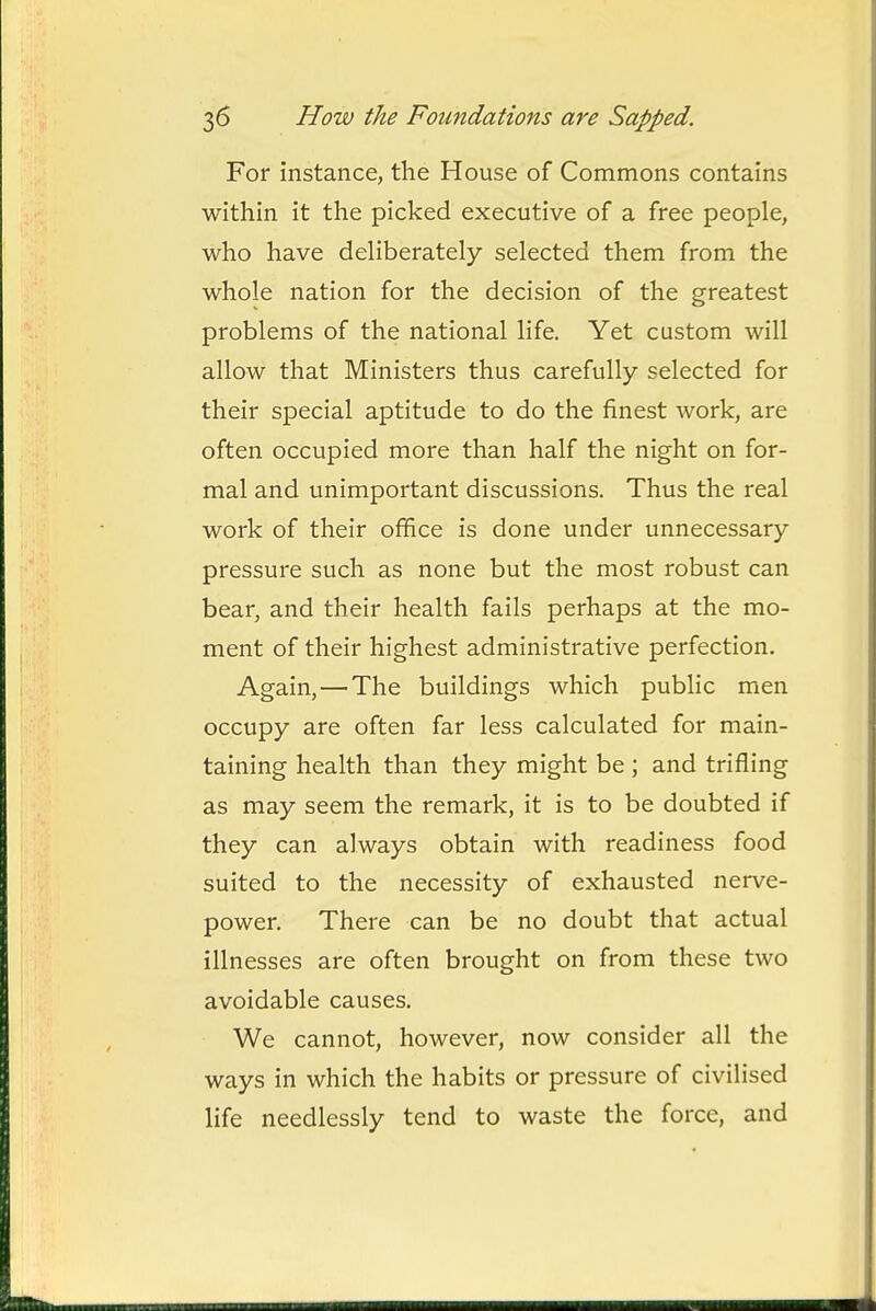 For instance, the House of Commons contains within it the picked executive of a free people, who have dehberately selected them from the whole nation for the decision of the greatest problems of the national life. Yet custom will allow that Ministers thus carefully selected for their special aptitude to do the finest work, are often occupied more than half the night on for- mal and unimportant discussions. Thus the real work of their office is done under unnecessary pressure such as none but the most robust can bear, and their health fails perhaps at the mo- ment of their highest administrative perfection. Again, — The buildings which public men occupy are often far less calculated for main- taining health than they might be ; and trifling as may seem the remark, it is to be doubted if they can always obtain with readiness food suited to the necessity of exhausted nei-ve- power. There can be no doubt that actual illnesses are often brought on from these two avoidable causes. We cannot, however, now consider all the ways in which the habits or pressure of civilised life needlessly tend to waste the force, and