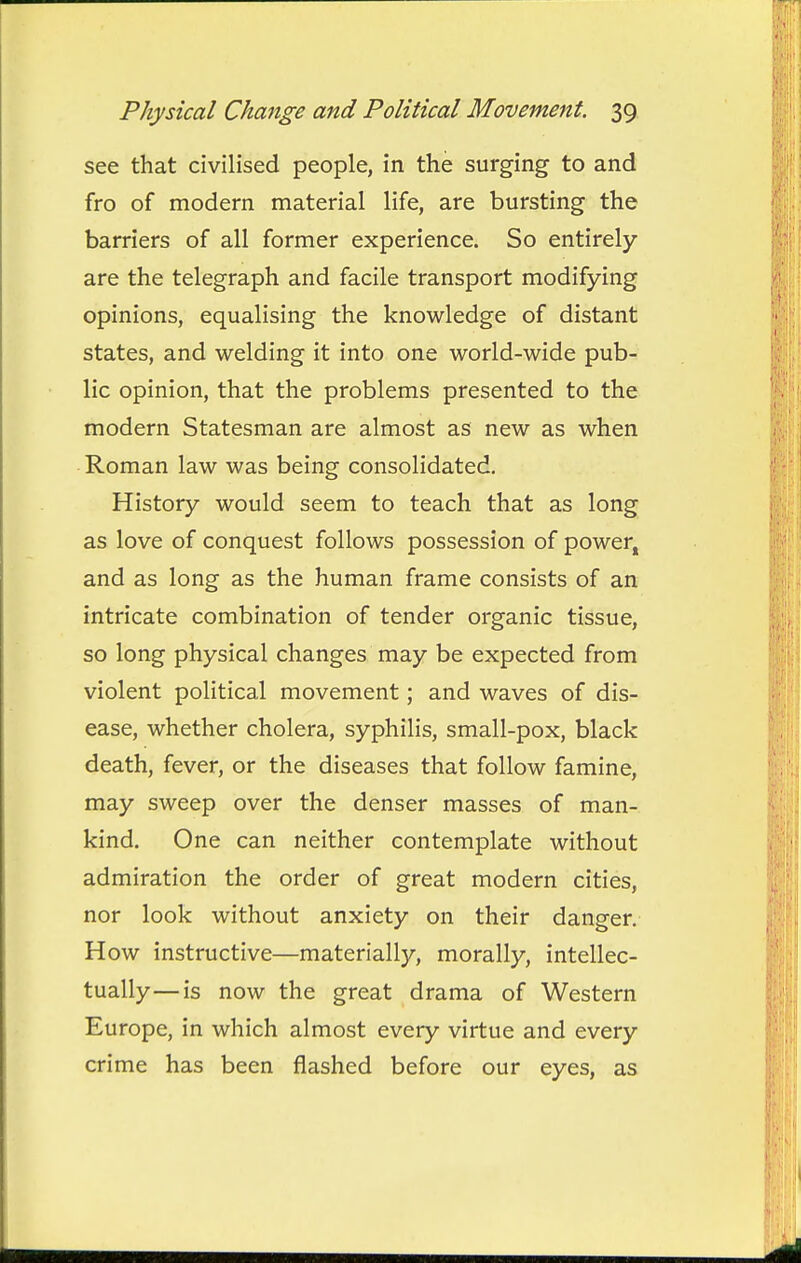 see that civilised people, in the surging to and fro of modern material life, are bursting the barriers of all former experience. So entirely are the telegraph and facile transport modifying opinions, equalising the knowledge of distant states, and welding it into one world-wide pub- lic opinion, that the problems presented to the modern Statesman are almost as new as when Roman law was being consolidated. History would seem to teach that as long as love of conquest follows possession of power, and as long as the human frame consists of an intricate combination of tender organic tissue, so long physical changes may be expected from violent political movement; and waves of dis- ease, whether cholera, syphilis, small-pox, black death, fever, or the diseases that follow famine, may sweep over the denser masses of man- kind. One can neither contemplate without admiration the order of great modern cities, nor look without anxiety on their danger. How instructive—materially, morally, intellec- tually— is now the great drama of Western Europe, in which almost every virtue and every crime has been flashed before our eyes, as