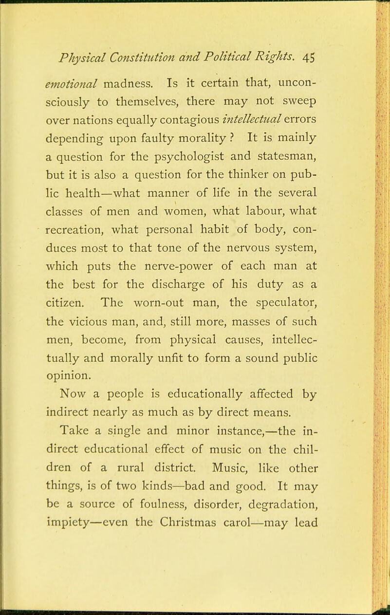 emotional madness. Is it certain that, uncon- sciously to themselves, there may not sweep over nations equally contagious intellectual errors depending upon faulty morality ? It is mainly a question for the psychologist and statesman, but it is also a question for the thinker on pub- lic health—what manner of life in the several classes of men and women, what labour, what recreation, what personal habit of body, con- duces most to that tone of the nervous system, which puts the nerve-power of each man at the best for the discharge of his duty as a citizen. The worn-out man, the speculator, the vicious man, and, still more, masses of such men, become, from physical causes, intellec- tually and morally unfit to form a sound public opinion. Now a people is educationally affected by indirect nearly as much as by direct means. Take a single and minor instance,—the in- direct educational effect of music on the chil- dren of a rural district. Music, like other things, is of two kinds—bad and good. It may be a source of foulness, disorder, degradation, impiety—even the Christmas carol—may lead