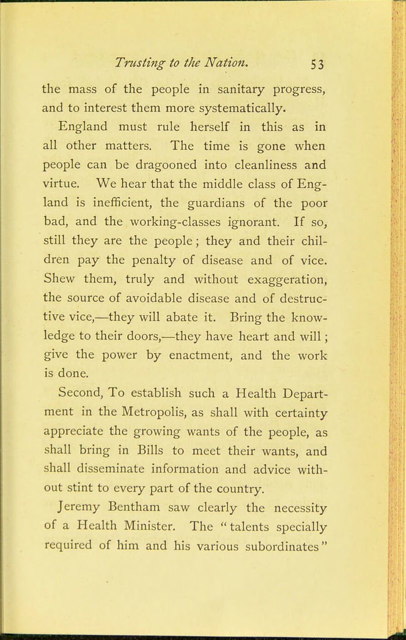 the mass of the people in sanitary progress, and to interest them more systematically. England must rule herself in this as in all other matters. The time is gone when people can be dragooned into cleanliness and virtue. We hear that the middle class of Eng- land is inefficient, the guardians of the poor bad, and the working-classes ignorant. If so, still they are the people; they and their chil- dren pay the penalty of disease and of vice. Shew them, truly and without exaggeration, the source of avoidable disease and of destruc- tive vice,—they will abate it. Bring the know- ledge to their doors,—they have heart and will; give the power by enactment, and the work is done. Second, To establish such a Health Depart- ment in the Metropolis, as shall with certainty appreciate the growing wants of the people, as shall bring in Bills to meet their wants, and shall disseminate information and advice with- out stint to every part of the country. Jeremy Bentham saw clearly the necessity of a Health Minister. The talents specially required of him and his various subordinates