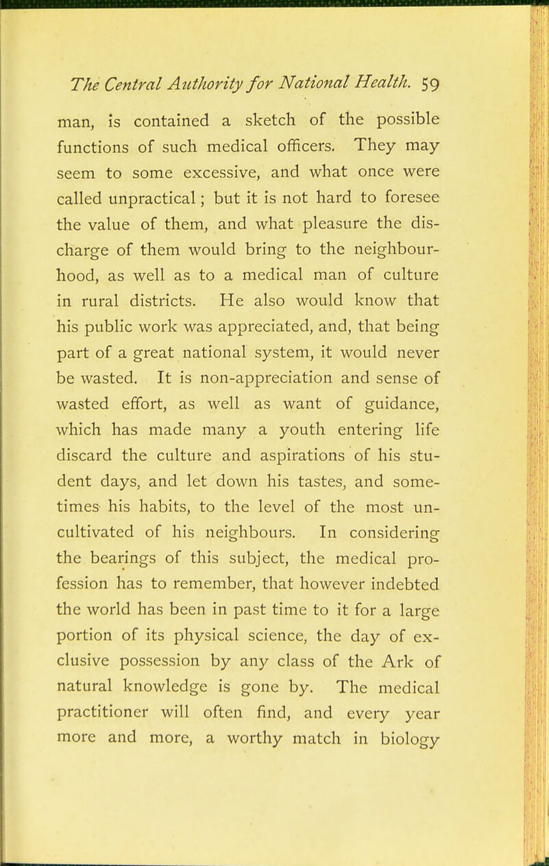 man, is contained a sketch of the possible functions of such medical officers. They may seem to some excessive, and what once were called unpractical; but it is not hard to foresee the value of them, and what pleasure the dis- charge of them would bring to the neighbour- hood, as well as to a medical man of culture in rural districts. He also would know that his public work was appreciated, and, that being part of a great national system, it would never be wasted. It is non-appreciation and sense of wasted effort, as well as want of guidance, which has made many a youth entering life discard the culture and aspirations of his stu- dent days, and let down his tastes, and some- times- his habits, to the level of the most un- cultivated of his neighbours. In considering the bearings of this subject, the medical pro- fession has to remember, that however indebted the world has been in past time to it for a large portion of its physical science, the day of ex- clusive possession by any class of the Ark of natural knowledge is gone by. The medical practitioner will often find, and every year more and more, a worthy match in biology