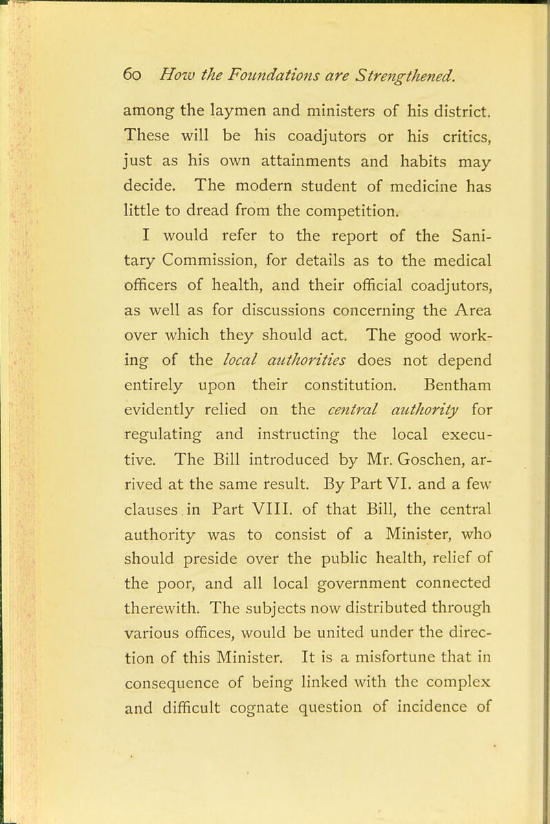 among the laymen and ministers of his district. These will be his coadjutors or his critics, just as his own attainments and habits may decide. The modern student of medicine has little to dread from the competition. I would refer to the report of the Sani- tary Commission, for details as to the medical officers of health, and their official coadjutors, as well as for discussions concerning the Area over which they should act. The good work- ing of the local authorities does not depend entirely upon their constitution. Bentham evidently relied on the central aiLthority for regulating and instructing the local execu- tive. The Bill introduced by Mr. Goschen, ar- rived at the same result. By Part VI. and a few clauses in Part VIII. of that Bill, the central authority was to consist of a Minister, who should preside over the public health, relief of the poor, and all local government connected therewith. The subjects now distributed through various offices, would be united under the direc- tion of this Minister. It is a misfortune that in consequence of being linked with the complex and difficult cognate question of incidence of