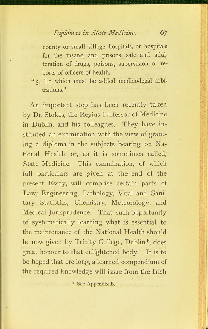 county or small village hospitals, or hospitals for the insane, and prisons, sale and adul- teration of drugs, poisons, supervision of re- ports of officers of health. 5. To which must be added medico-legal arbi- trations. An important step has been recently taken by Dr. Stokes, the Regius Professor of Medicine in Dublin, and his colleagues. They have in- stituted an examination with the view of grant- ing a diploma in the subjects bearing on Na- tional Health, or, as it is sometimes called, State Medicine. This examination, of which full particulars are given at the end of the present Essay, will comprise certain parts of Law, Engineering, Pathology, Vital and Sani- tary Statistics, Chemistry, Meteorology, and Medical Jurisprudence. That such opportunity of systematically learning what is essential to the maintenance of the National Health should be now given by Trinity College, Dublindoes great honour to that enlightened body. It is to be hoped that ere long, a learned compendium of the required knowledge will issue from the Irish ■» See Appendix B.