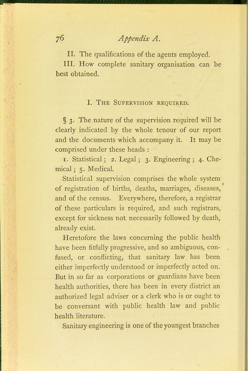 II. The qualifications of the agents employed. III. How complete sanitary organisation can be best obtained. I. The Supervision required. § 3. The nature of the supervision required will be clearly indicated by the whole tenour of our report and the documents which accompany it. It may be comprised under these heads : . I. Statistical; 2, Legal; 3. Engineering; 4. Che- mical ; 5. Medical. Statistical supervision comprises the whole system of registration of births, deaths, marriages, diseases, and of the census. Everywhere, therefore, a registrar of these particulars is required, and such registrars, except for sickness not necessarily followed by death, already exist. Heretofore the laws concerning the public health have been fitfully progressive, and so ambiguous, con- fused, or conflicting, that sanitary law has been either imperfectly understood or imperfectly acted on. But in so far as corporations or guardians have been health authorities, there has been in every district an authorized legal adviser or a clerk who is or ought to be conversant with public health law and public health literature. Sanitary engineering is one of the youngest branches