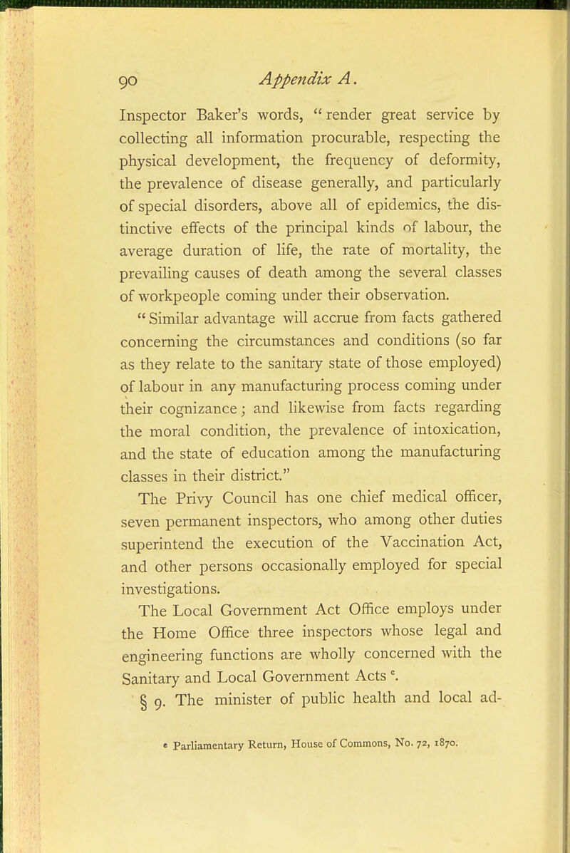 Inspector Baker's words, render great service by collecting all information procurable, respecting the physical development, the frequency of deformity, the prevalence of disease generally, and particularly of special disorders, above all of epidemics, the dis- tinctive effects of the principal kinds of labour, the average duration of life, the rate of mortality, the prevailing causes of death among the several classes of workpeople coming under their observation.  Similar advantage will accrue from facts gathered concerning the circumstances and conditions (so far as they relate to the sanitary state of those employed) of labour in any manufacturing process coming under their cognizance; and likewise from facts regarding the moral condition, the prevalence of intoxication, and the state of education among the manufacturing classes in their district. The Privy Council has one chief medical officer, seven permanent inspectors, who among other duties superintend the execution of the Vaccination Act, and other persons occasionally employed for special investigations. The Local Government Act Office employs under the Home Office three inspectors whose legal and engineering functions are wholly concerned with the Sanitary and Local Government Acts § 9. The minister of public health and local ad- « Parliamentary Return, House of Commons, No. 72, 1870.