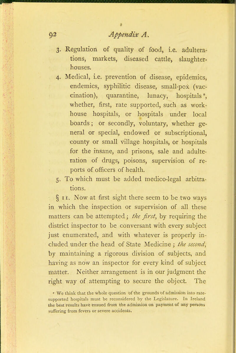 3. Regulation of quality of food, i.e. adultera- tions, markets, diseased cattle, slaughter- houses. 4. Medical, i.e. prevention of disease, epidemics, endemics, sj^hilitic disease, small-pox (vac- cination), quarantine, lunacy, hospitals % whether, first, rate supported, such as work- house hospitals, or hospitals under local boards; or secondly, voluntary, whether ge- neral or special, endowed or subscriptional, county or small village hospitals, or hospitals for the insane, and prisons, sale and adulte- ration of drugs, poisons, supervision of re- ports of officers of health. 5. To which must be added medico-legal arbitra- tions. § II. Now at first sight there seem to be two ways in which the inspection or supervision of all these matters can be attempted; the first, by requiring the district inspector to be conversant with every subject just enumerated, and with whatever is properly in- cluded under the head of State Medicine ; the second, by maintaining a rigorous division of subjects, and having as now an inspector for every kind of subject matter. Neither arrangement is in our judgment the right way of attempting to secure the object. The ' We tliink that the whole question of the grounds of admission into rate- supported hospitals must be reconsidered by the Legislature. In Ireland the best results have ensued from the admission on payment of any persons suffering from fevers or severe accidents.