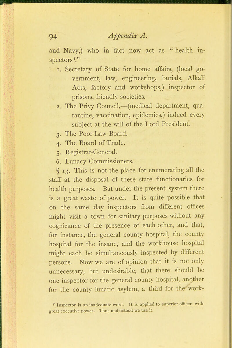 and Navy,) who in fact now act as  health in- spectors 1. Secretary of State for home affairs, (local go- vernment, law, engineering, burials. Alkali Acts, factory and workshops,) inspector of prisons, friendly societies. 2. The Privy Council,—(medical department, qua- rantine, vaccination, epidemics,) indeed every subject at the will of the Lord President. 3. The Poor-Law Board. 4. The Board of Trade. 5. Registrar-General. 6. Lunacy Commissioners. § 13. This is not the place for enumerating all the staff at the disposal of these state functionaries for health purposes. But under the present system there is a great waste of power. It is quite possible that on the same day inspectors from different offices might visit a town for sanitary purposes without any cognizance of the presence of each other, and that, for instance, the general county hospital, the county hospital for the insane, and the workhouse hospital might each be simultaneously inspected by different persons. Now we are of opinion that it is not only unnecessary, but undesirable, that there should be one inspector for the general county hospital, another for the county lunatic asylum, a third for the' work- ' Inspector is an inadequate word. It is applied to superior officers with great executive power. Thus understood we use it.