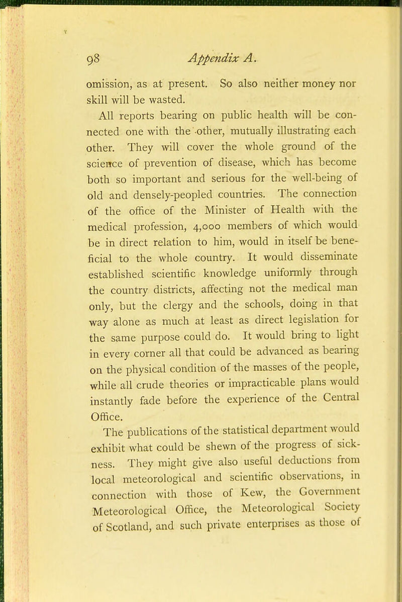 omission, as at present. So also neither money nor skill will be wasted. All reports bearing on public health will be con- nected one with the-other, mutually illustrating each other. They will cover the whole ground of the science of prevention of disease, which has become both so important and serious for the well-being of old and densely-peopled countries. The connection of the office of the Minister of Health with the medical profession, 4,000 members of which would be in direct relation to him, would in itself be bene- ficial to the whole country. It would disseminate established scientific knowledge uniformly through the country districts, affecting not the medical man only, but the clergy and the schools, doing in that way alone as much at least as direct legislation for the same purpose could do. It would bring to light in every corner all that could be advanced as bearing on the physical condition of the masses of the people, while all crude theories or impracticable plans would instantly fade before the experience of the Central Office. The publications of the statistical department would exhibit what could be shewn of the progress of sick- ness. They might give also useful deductions from local meteorological and scientific observations, in connection with those of Kew, the Government Meteorological Oflice, the Meteorological Society of Scotland, and such private enterprises as those of