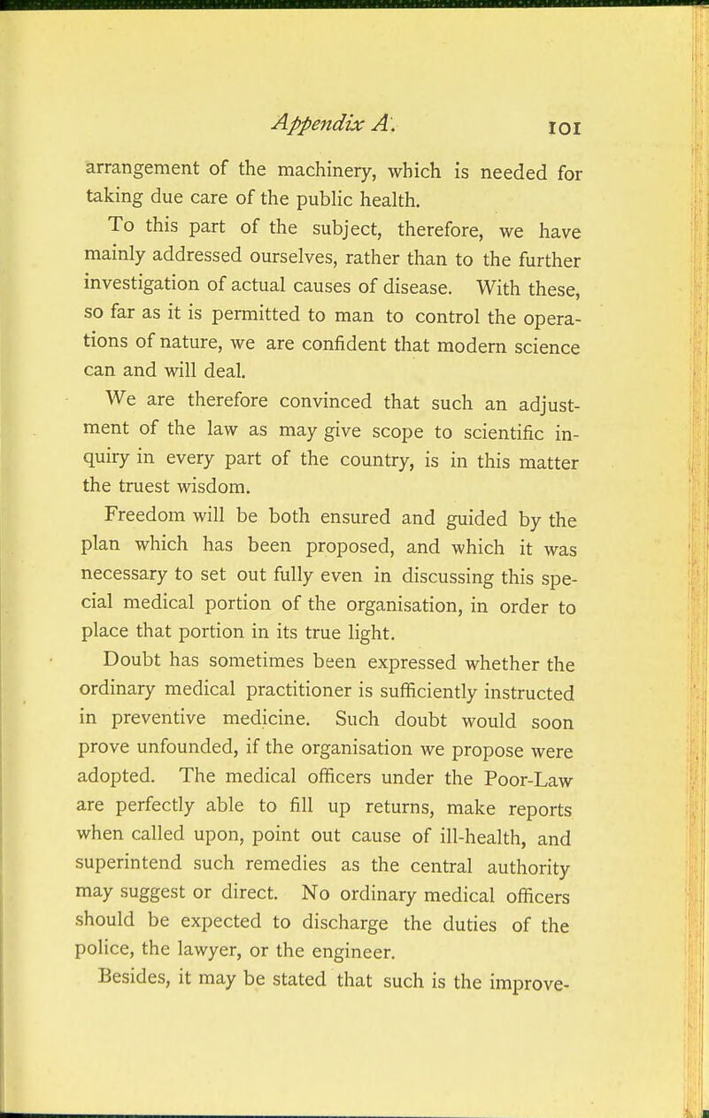 arrangement of the machinery, which is needed for taking due care of the public health. To this part of the subject, therefore, we have mainly addressed ourselves, rather than to the further investigation of actual causes of disease. With these, so far as it is permitted to man to control the opera- tions of nature, we are confident that modern science can and will deal. We are therefore convinced that such an adjust- ment of the law as may give scope to scientific in- quiry in every part of the country, is in this matter the truest wisdom. Freedom will be both ensured and guided by the plan which has been proposed, and which it was necessary to set out fully even in discussing this spe- cial medical portion of the organisation, in order to place that portion in its true light. Doubt has sometimes been expressed whether the ordinary medical practitioner is sufficiently instructed in preventive medicine. Such doubt would soon prove unfounded, if the organisation we propose were adopted. The medical officers under the Poor-Law are perfectly able to fill up returns, make reports when called upon, point out cause of ill-health, and superintend such remedies as the central authority may suggest or direct. No ordinary medical officers should be expected to discharge the duties of the police, the lawyer, or the engineer. Besides, it may be stated that such is the improve-