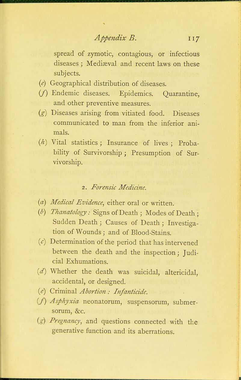 spread of zymotic, contagious, or infectious diseases ; Mediaeval and recent laws on these subjects. (<?) Geographical distribution of diseases. (/) Endemic diseases. Epidemics. Quarantine, and other preventive measures. {g) Diseases arising from vitiated food. Diseases communicated to man from the inferior ani- mals. {h) Vital statistics ; Insurance of lives ; Proba- bility of Survivorship ; Presumption of Sur- vivorship. 2. Forensic Medicine. {a) Medical Evidence, either oral or written. {b) Thanatology:'Skgm, oiV^&zAy ; Modes of Death ; Sudden Death; Causes of Death ; Investiga- tion of Wounds; and of Blood-Stains. {c) Determination of the period that has intervened between the death and the inspection; Judi- cial Exhumations. {d) Whether the death was suicidal, altericidal, accidental, or designed. {e) Criminal Abortion : Infanticide. (/) Asphyxia neonatorum, suspensorum, submer- sorum, &c. {g) Pregnancy, and questions connected with the generative function and its aberrations.