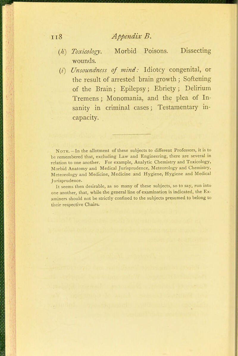 {h) Toxicology. Morbid Poisons. Dissecting wounds. {i) Unsoundness of mind: Idiotcy congenital, or the result of arrested brain growth ; Softening of the Brain; Epilepsy; Ebriety; Delirium Tremens ; Monomania, and the plea of In- sanity in criminal cases; Testamentary in- capacity. Note.—In the allotment of these subjects to different Professors, it is to be remembered that, excluding Law and Engineering, there are several in relation to one another. For example, Analytic Chemistry and Toxicology, Morbid Anatomy and Medical Jurisprudence, Meteorology and Chemistry, Meteorology and Medicine, Medicine and Hygiene, Hygiene and Medical Jurisprudence. It seems then desirable, as so many of these subjects, so to say, run into one another, that, while the general line of examination is indicated, the Ex- aminers should not be strictly confined to the subjects presumed to belong to their respective Chairs.