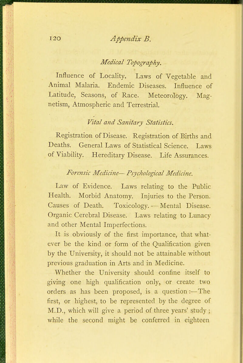 Medical Topography. Influence of Locality. Laws of Vegetable and Animal Malaria. Endemic Diseases. Influence of Latitude, Seasons, of Race. Meteorology. Mag- netism, Atmospheric and Terrestrial. Vital and Sanitary Statistics. Registration of Disease. Registration of Births and Deaths. General Laws of Statistical Science. Laws of Viability. Hereditary Disease. Life Assurances. Forensic Medicine— Psychological Medicine. Law of Evidence. Laws relating to the Public Health. Morbid Anatomy. Injuries to the Person. Causes of Death. Toxicology. ~ Mental Disease. Organic Cerebral Disease. Laws relating to Lunacy and other Mental Imperfections. It is obviously of the first importance, that what- ever be the kind or form of the Qualification given by the University, it should not be attainable without previous graduation in Arts and in Medicine. Whether the University should confine itself to giving one high qualification only, or create two orders as has been proposed, is a question:—The first, or highest, to be represented by the degree of M.D., which will give a period of three years' study ; while the second might be conferred in eighteen