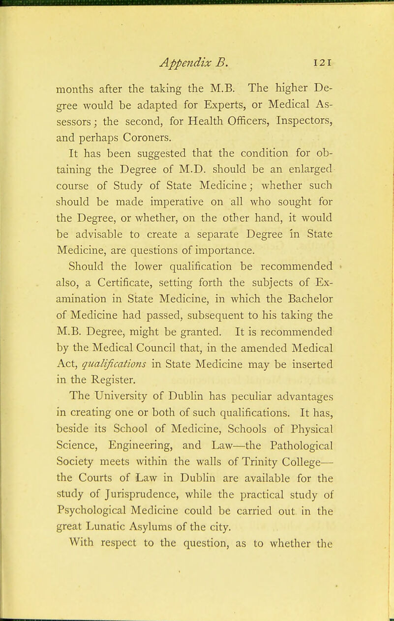 months after the taking the M.B. The higher De- gree would be adapted for Experts, or Medical As- sessors ; the second, for Health Officers, Inspectors, and perhaps Coroners. It has been suggested that the condition for ob- taining the Degree of M.D. should be an enlarged course of Study of State Medicine; whether such should be made imperative on all who sought for the Degree, or whether, on the other hand, it would be advisable to create a separate Degree in State Medicine, are questions of importance. Should the lower qualification be recommended also, a Certificate, setting forth the subjects of Ex- amination in State Medicine, in which the Bachelor of Medicine had passed, subsequent to his taking the M.B. Degree, might be granted. It is recommended by the Medical Council that, in the amended Medical Act, qualifications in State Medicine may be inserted in the Register. The University of Dublin has peculiar advantages in creating one or both of such qualifications. It has, beside its School of Medicine, Schools of Physical Science, Engineering, and Law—the Pathological Society meets within the walls of Trinity College— the Courts of Law in Dublin are available for the study of Jurisprudence, while the practical study of Psychological Medicine could be carried out. in the great Lunatic Asylums of the city. With respect to the question, as to whether the