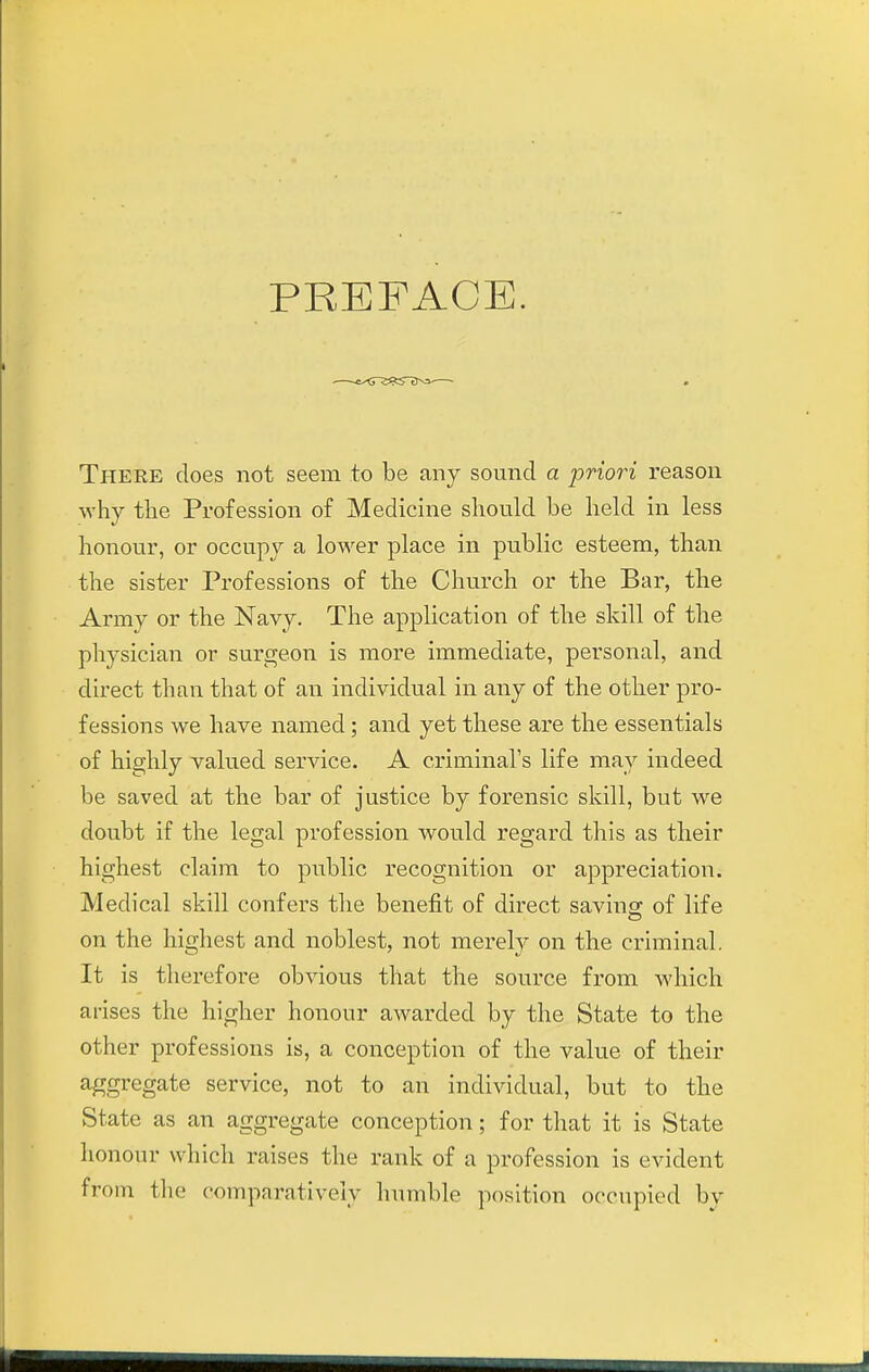 PREFACE. There does not seem to be any sound a priori reason why the Profession of Medicine should be lield in less honour, or occupy a lower place in public esteem, than the sister Professions of the Church or the Bar, the Army or the Navy. The application of the skill of the physician or surgeon is more immediate, personal, and direct than that of an individual in any of the other pro- fessions we have named; and yet these are the essentials of highly valued service. A criminal's life may indeed be saved at the bar of justice by forensic skill, but we doubt if the legal profession would regard this as their highest claim to public recognition or appreciation. Medical skill confers the benefit of direct saving; of life on the highest and noblest, not merely on the criminal. It is therefore obvious that the source from which arises the higher honour awarded by the State to the other professions is, a conception of the value of their aggregate service, not to an individual, but to the State as an aggregate conception; for that it is State honour which raises the rank of a profession is evident from the comparatively humble position occupied by