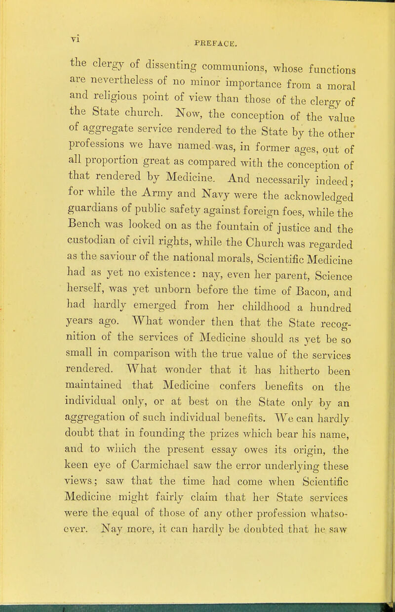 the clergy of dissenting communions, whose functions are nevertheless of no minor importance from a moral and religious point of view than those of the clergy of the State church. Now, the conception of the value of aggregate service rendered to the State by the other professions we have named was, in former ages, out of all proportion great as compared with the conception of that rendered by Medicine. And necessarily indeed; for while the Army and Navy were the acknowledged guardians of public safety against foreign foes, while the Bench was looked on as the fountain of justice and the custodian of civil rights, while the Church was regarded as the saviour of the national morals. Scientific Medicine had as yet no existence: nay, even her parent, Science herself, was yet unborn before the time of Bacon, and had hardly emerged from her childhood a hundred years ago. What wonder then that the State recog- nition of the services of Medicine should as yet be so small in comparison with the true value of the services rendered. What wonder that it has hitherto been maintained that Medicine confers benefits on the individual only, or at best on the State only by an aggregation of such individual benefits. We can hardly doubt that in founding the prizes which bear his name, and to wliich the present essay owes its origin, the keen eye of Carmichael saw the error underlying these views; saw that the time had come when Scientific Medicine might fairly claim that her State services were the equal of those of any other profession whatso- ever. Nay more, it can hardly be doubted that he saw