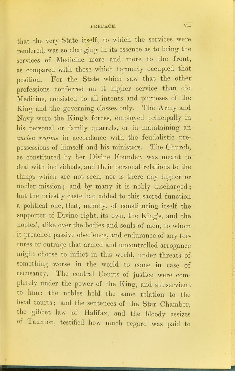 that the very State itself, to which the services were rendered, was so changing in its essence as to bring the services of Medicine more and more to the front, as compared with those which formerly occupied that position. For the State which saw that the other professions conferred on it higher service than did Medicine, consisted to all intents and purposes of the King and the governing classes only. The Army and Navy were the King's forces, employed principally in his personal or family quarrels, or in maintaining an ancien regime in accordance with the feudalistic pre- possessions of himself and his ministers. The Church, as constituted by her Divine Founder, was meant to deal with individuals, and their personal relations to the things which are not seen, nor is there any higher or nobler mission; and by many it is nobly discharged; but the priestly caste had added to this sacred function a political one, that, namely, of constituting itself the supporter of Divine right, its own, the King's, and the nobles', alike over the bodies and souls of men, to whom it preached passive obedience, and endurance of any tor- tures or outrage that armed and uncontrolled arrogance might choose to inflict in this world, under threats of something worse in the world to come in case of recusancy. The central Courts of justice were com- pletely under the power of the King, and subservient to him; the nobles held the same relation to the local courts; and the sentences of the Star Chamber, the gibbet law of Halifax, and the bloody assizes of Taunton, testified bow much regard was paid to