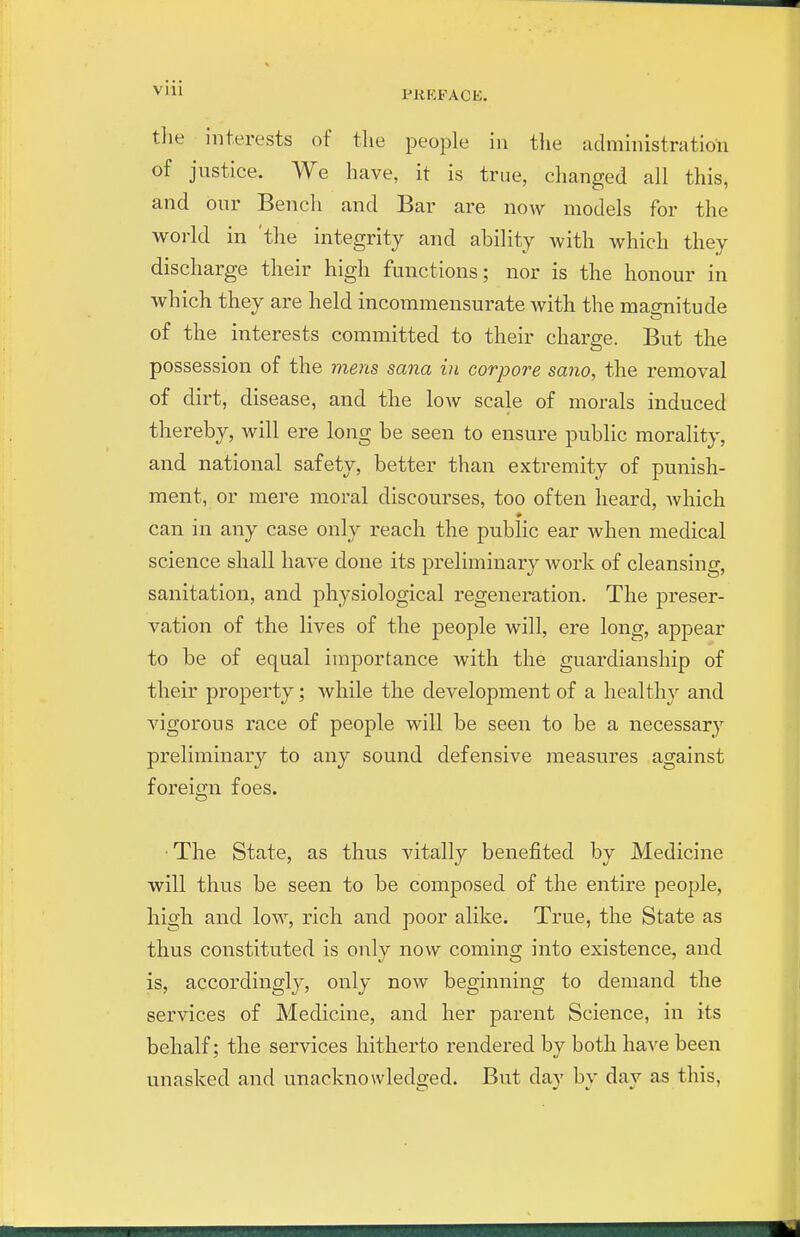 VIU tlie interests of tlie people in tlie administration of justice. ^Ye have, it is true, clianged all this, and our Bench and Bar are now models for the vi^orld in 'the integrity and ability with which they discharge their high functions; nor is the honour in which they are held incommensurate with the magnitude of the interests committed to their charge. But the possession of the mens sana in corpore sano, the removal of dirt, disease, and the low scale of morals induced thereby, will ere long be seen to ensure public morality, and national safety, better than extremity of punish- ment, or mere moral discourses, too often heard, which can in any case only reach the public ear when medical science shall have done its preliminary Avork of cleansing, sanitation, and physiological regeneration. The preser- vation of the lives of the people will, ere long, appear to be of equal importance with the guardianship of their property; Avhile the development of a healthy and vigorous race of people will be seen to be a necessary preliminary to any sound defensive measures against foreign foes. ■ The State, as thus vitally benefited by Medicine will thus be seen to be composed of the entire people, high and low, rich and poor alike. True, the State as thus constituted is only now coming into existence, and is, accordingly, only now beginning to demand the services of Medicine, and her parent Science, in its behalf; the services hitherto rendered by both have been unasked and unacknowledged. But day by day as this,